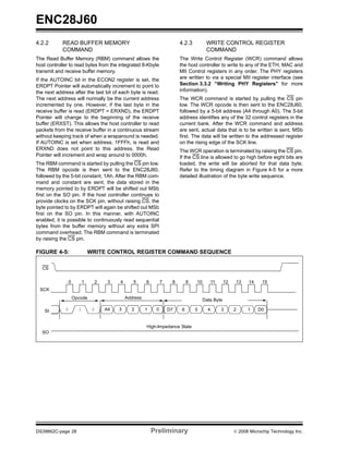 ENC28J60
4.2.2       READ BUFFER MEMORY                                           4.2.3          WRITE CONTROL REGISTER
            COMMAND                                                                     COMMAND
The Read Buffer Memory (RBM) command allows the                          The Write Control Register (WCR) command allows
host controller to read bytes from the integrated 8-Kbyte                the host controller to write to any of the ETH, MAC and
transmit and receive buffer memory.                                      MII Control registers in any order. The PHY registers
If the AUTOINC bit in the ECON2 register is set, the                     are written to via a special MII register interface (see
ERDPT Pointer will automatically increment to point to                   Section 3.3.2 “Writing PHY Registers” for more
the next address after the last bit of each byte is read.                information).
The next address will normally be the current address                    The WCR command is started by pulling the CS pin
incremented by one. However, if the last byte in the                     low. The WCR opcode is then sent to the ENC28J60,
receive buffer is read (ERDPT = ERXND), the ERDPT                        followed by a 5-bit address (A4 through A0). The 5-bit
Pointer will change to the beginning of the receive                      address identifies any of the 32 control registers in the
buffer (ERXST). This allows the host controller to read                  current bank. After the WCR command and address
packets from the receive buffer in a continuous stream                   are sent, actual data that is to be written is sent, MSb
without keeping track of when a wraparound is needed.                    first. The data will be written to the addressed register
If AUTOINC is set when address, 1FFFh, is read and                       on the rising edge of the SCK line.
ERXND does not point to this address, the Read                           The WCR operation is terminated by raising the CS pin.
Pointer will increment and wrap around to 0000h.                         If the CS line is allowed to go high before eight bits are
The RBM command is started by pulling the CS pin low.                    loaded, the write will be aborted for that data byte.
The RBM opcode is then sent to the ENC28J60,                             Refer to the timing diagram in Figure 4-5 for a more
followed by the 5-bit constant, 1Ah. After the RBM com-                  detailed illustration of the byte write sequence.
mand and constant are sent, the data stored in the
memory pointed to by ERDPT will be shifted out MSb
first on the SO pin. If the host controller continues to
provide clocks on the SCK pin, without raising CS, the
byte pointed to by ERDPT will again be shifted out MSb
first on the SO pin. In this manner, with AUTOINC
enabled, it is possible to continuously read sequential
bytes from the buffer memory without any extra SPI
command overhead. The RBM command is terminated
by raising the CS pin.

FIGURE 4-5:                    WRITE CONTROL REGISTER COMMAND SEQUENCE

  CS


                 0         1    2    3   4      5      6        7    8        9   10         11    12       13   14    15
 SCK
                     Opcode                  Address                                   Data Byte

    SI       0         1        0   A4   3     2       1    0       D7    6       5      4        3     2        1    D0


                                                       High-Impedance State
  SO




DS39662C-page 28                                           Preliminary                                  © 2008 Microchip Technology Inc.
 