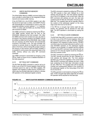 ENC28J60
4.2.4       WRITE BUFFER MEMORY                                      The BFS command is started by pulling the CS pin low.
            COMMAND                                                  The BFS opcode is then sent, followed by a 5-bit
                                                                     address (A4 through A0). The 5-bit address identifies
The Write Buffer Memory (WBM) command allows the
                                                                     any of the ETH registers in the current bank. After the
host controller to write bytes to the integrated 8-Kbyte
                                                                     BFS command and address are sent, the data byte
transmit and receive buffer memory.
                                                                     containing the bit field set information should be sent,
If the AUTOINC bit in the ECON2 register is set, after               MSb first. The supplied data will be logically ORed to
the last bit of each byte is written, the EWRPT Pointer              the content of the addressed register on the rising
will automatically be incremented to point to the next               edge of the SCK line for the D0 bit.
sequential address (current address + 1). If address,
                                                                     If the CS line is brought high before eight bits are
1FFFh, is written with AUTOINC set, the Write Pointer
                                                                     loaded, the operation will be aborted for that data
will increment to 0000h.
                                                                     byte. The BFS operation is terminated by raising the
The WBM command is started by lowering the CS pin.                   CS pin.
The WBM opcode should then be sent to the
ENC28J60, followed by the 5-bit constant, 1Ah. After                 4.2.6         BIT FIELD CLEAR COMMAND
the WBM command and constant are sent, the data to                   The Bit Field Clear (BFC) command is used to clear up
be stored in the memory pointed to by EWRPT should                   to 8 bits in any of the ETH Control registers. Note that
be shifted out MSb first to the ENC28J60. After 8 data               this command cannot be used on the MAC registers,
bits are received, the Write Pointer will automatically              MII registers, PHY registers or buffer memory. The BFC
increment if AUTOINC is set. The host controller can                 command uses the provided data byte to perform a bit-
continue to provide clocks on the SCK pin and send                   wise NOTAND operation on the addressed register
data on the SI pin, without raising CS, to keep writing to           contents. As an example, if a register had the contents
the memory. In this manner, with AUTOINC enabled, it                 of F1h and the BFC command was executed with an
is possible to continuously write sequential bytes to the            operand of 17h, then the register would be changed to
buffer memory without any extra SPI command                          have the contents of E0h.
overhead.
                                                                     The BFC command is started by lowering the CS pin.
The WBM command is terminated by bringing up the                     The BFC opcode should then be sent, followed by a
CS pin. Refer to Figure 4-6 for a detailed illustration of           5-bit address (A4 through A0). The 5-bit address
the write sequence.                                                  identifies any of the ETH registers in the current bank.
                                                                     After the BFC command and address are sent, a data
4.2.5       BIT FIELD SET COMMAND
                                                                     byte containing the bit field clear information should
The Bit Field Set (BFS) command is used to set up to                 be sent, MSb first. The supplied data will be logically
8 bits in any of the ETH Control registers. Note that this           inverted and subsequently ANDed to the contents of
command cannot be used on the MAC registers, MII                     the addressed register on the rising edge of the SCK
registers, PHY registers or buffer memory. The BFS com-              line for the D0 bit.
mand uses the provided data byte to perform a bit-wise
                                                                     The BFC operation is terminated by bringing the CS pin
OR operation on the addressed register contents.
                                                                     high. If CS is brought high before eight bits are loaded,
                                                                     the operation will be aborted for that data byte.


FIGURE 4-6:              WRITE BUFFER MEMORY COMMAND SEQUENCE

   CS


            0    1   2   3   4     5   6   7   8   9   10 11 12 13 14 15 16 17 18 19 20 21 22 23
  SCK

               Opcode        Address                   Data Byte 0                             Data Byte 1

    SI     0     1   1   1   1     0   1   0   7   6   5     4   3   2    1   D0   7   6   5     4   3   2   1   0


                                                   High-Impedance State
   SO




© 2008 Microchip Technology Inc.                       Preliminary                                           DS39662C-page 29
 