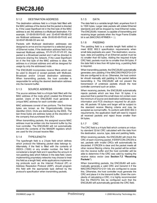 ENC28J60
5.1.2        DESTINATION ADDRESS                                5.1.5        DATA
The destination address field is a 6-byte field filled with     The data field is a variable length field, anywhere from 0
the MAC address of the device that the packet is directed       to 1500 bytes. Larger data packets will violate Ethernet
to. If the Least Significant bit in the first byte of the MAC   standards and will be dropped by most Ethernet nodes.
address is set, the address is a Multicast destination. For     The ENC28J60, however, is capable of transmitting and
example, 01-00-00-00-F0-00 and 33-45-67-89-AB-CD                receiving larger packets when the Huge Frame Enable
are Multicast addresses, while 00-00-00-00-F0-00 and            bit is set (MACON3.HFRMEN = 1).
32-45-67-89-AB-CD are not.
                                                                5.1.6        PADDING
Packets with Multicast destination addresses are
designed to arrive and be important to a selected group         The padding field is a variable length field added to
of Ethernet nodes. If the destination address field is the      meet IEEE 802.3 specification requirements when
reserved Multicast address, FF-FF-FF-FF-FF-FF, the              small data payloads are used. The destination, source,
packet is a Broadcast packet and it will be directed to         type, data and padding of an Ethernet packet must be
everyone sharing the network. If the Least Significant          no smaller than 60 bytes. Adding the required 4-byte
bit in the first byte of the MAC address is clear, the          CRC field, packets must be no smaller than 64 bytes. If
address is a Unicast address and will be designed for           the data field is less than 46 bytes long, a padding field
usage by only the addressed node.                               is required.
The ENC28J60 incorporates receive filters which can             When transmitting packets, the ENC28J60 automatically
be used to discard or accept packets with Multicast,            generates zero padding if the MACON3.PADCFG<2:0>
Broadcast and/or Unicast destination addresses.                 bits are configured to do so. Otherwise, the host control-
When transmitting packets, the host controller is               ler should manually add padding to the packet before
responsible for writing the desired destination address         transmitting it. The ENC28J60 will not prevent the
into the transmit buffer.                                       transmission of undersize packets should the host
                                                                controller command such an action.
5.1.3        SOURCE ADDRESS                                     When receiving packets, the ENC28J60 automatically
The source address field is a 6-byte field filled with the      rejects packets which are less than 18 bytes; it is
MAC address of the node which created the Ethernet              assumed that a packet this small does not contain even
packet. Users of the ENC28J60 must generate a                   the minimum of source and destination addresses, type
unique MAC address for each controller used.                    information and FCS checksum required for all pack-
MAC addresses consist of two portions. The first three          ets. All packets 18 bytes and larger will be subject to
bytes are known as the Organizationally Unique                  the standard receive filtering criteria and may be
Identifier (OUI). OUIs are distributed by the IEEE. The         accepted as normal traffic. To conform with IEEE 802.3
last three bytes are address bytes at the discretion of         requirements, the application itself will need to inspect
the company that purchased the OUI.                             all received packets and reject those smaller than
                                                                64 bytes.
When transmitting packets, the assigned source MAC
address must be written into the transmit buffer by the         5.1.7        CRC
host controller. The ENC28J60 will not automatically
                                                                The CRC field is a 4-byte field which contains an indus-
transmit the contents of the MAADR registers which
                                                                try standard 32-bit CRC calculated with the data from
are used for the Unicast receive filter.
                                                                the destination, source, type, data and padding fields.
5.1.4        TYPE/LENGTH                                        When receiving packets, the ENC28J60 will check the
The type/length field is a 2-byte field which defines           CRC of each incoming packet. If ERXFCON.CRCEN is
which protocol the following packet data belongs to.            set, packets with invalid CRCs will automatically be
Alternately, if the field is filled with the contents of        discarded. If CRCEN is clear and the packet meets all
05DCh (1500) or any smaller number, the field is                other receive filtering criteria, the packet will be written
considered a length field and it specifies the amount of        into the receive buffer and the host controller will be
non-padding data which follows in the data field. Users         able to determine if the CRC was valid by reading the
implementing proprietary networks may choose to treat           receive status vector (see Section 7.2 “Receiving
this field as a length field, while applications implement-     Packets”).
ing protocols such as the Internet Protocol (IP) or             When transmitting packets, the ENC28J60 will auto-
Address Resolution Protocol (ARP), should program               matically generate a valid CRC and transmit it if the
this field with the appropriate type defined by the             MACON3.PADCFG<2:0> bits are configured to cause
protocol’s specification when transmitting packets.             this. Otherwise, the host controller must generate the
                                                                CRC and place it in the transmit buffer. Given the com-
                                                                plexity of calculating a CRC, it is highly recommended
                                                                that the PADCFG bits be configured such that the
                                                                ENC28J60 will automatically generate the CRC field.



DS39662C-page 32                                        Preliminary                       © 2008 Microchip Technology Inc.
 