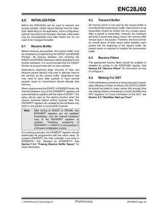 ENC28J60
6.0       INITIALIZATION                                     6.2      Transmit Buffer
Before the ENC28J60 can be used to transmit and              All memory which is not used by the receive buffer is
receive packets, certain device settings must be initial-    considered the transmission buffer. Data which is to be
ized. Depending on the application, some configuration       transmitted should be written into any unused space.
options may need to be changed. Normally, these tasks        After a packet is transmitted, however, the hardware
may be accomplished once after Reset and do not              will write a seven-byte status vector into memory after
need to be changed thereafter.                               the last byte in the packet. Therefore, the host control-
                                                             ler should leave at least seven bytes between each
6.1       Receive Buffer                                     packet and the beginning of the receive buffer. No
                                                             explicit action is required to initialize the transmission
Before receiving any packets, the receive buffer must        buffer.
be initialized by programming the ERXST and ERXND
Pointers. All memory between and including the               6.3      Receive Filters
ERXST and ERXND addresses will be dedicated to the
receive hardware. It is recommended that the ERXST           The appropriate receive filters should be enabled or
Pointer be programmed with an even address.                  disabled by writing to the ERXFCON register. See
                                                             Section 8.0 “Receive Filters” for information on how
Applications expecting large amounts of data and
                                                             to configure it.
frequent packet delivery may wish to allocate most of
the memory as the receive buffer. Applications that
may need to save older packets or have several               6.4      Waiting For OST
packets ready for transmission should allocate less          If the initialization procedure is being executed immedi-
memory.                                                      ately following a Power-on Reset, the ESTAT.CLKRDY
When programming the ERXST or ERXND Pointer, the             bit should be polled to make certain that enough time
internal hardware copy of the ERXWRPT registers will         has elapsed before proceeding to modify the MAC and
automatically be updated with the value of ERXST. This       PHY registers. For more information on the OST, see
value will be used as the starting location when the         Section 2.2 “Oscillator Start-up Timer”.
receive hardware begins writing received data. The
ERXWRPT registers are updated by the hardware only
when a new packet is successfully received.
  Note:     After writing to ERXST or ERXND, the
            ERXWRPT registers are not updated
            immediately; only the internal hardware
            copy of the ERXWRPT registers is
            updated.     Therefore,      comparing if
            (ERXWRPT = = ERXST) is not practical in
            a firmware initialization routine.
For tracking purposes, the ERXRDPT registers should
additionally be programmed with the same value. To
program ERXRDPT, the host controller must write to
ERXRDPTL first, followed by ERXRDPTH. See
Section 7.2.4 “Freeing Receive Buffer Space” for
more information.




© 2008 Microchip Technology Inc.                     Preliminary                                   DS39662C-page 33
 