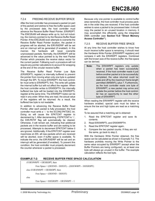 ENC28J60
7.2.4          FREEING RECEIVE BUFFER SPACE                   Because only one pointer is available to control buffer
                                                              area ownership, the host controller must process pack-
After the host controller has processed a packet (or part
                                                              ets in the order they are received. If the host controller
of the packet) and wishes to free the buffer space used
                                                              wishes to save a packet to be processed later, it should
by the processed data, the host controller must
                                                              copy the packet to an unused location in memory. It
advance the Receive Buffer Read Pointer, ERXRDPT.
                                                              may accomplish this efficiently using the integrated
The ENC28J60 will always write up to, but not includ-
                                                              DMA controller (see Section 13.0 “Direct Memory
ing, the memory pointed to by the Receive Buffer Read
                                                              Access Controller”).
Pointer. If the ENC28J60 ever attempts to overwrite the
Receive Buffer Read Pointer location, the packet in
                                                              7.2.5        RECEIVE BUFFER FREE SPACE
progress will be aborted, the EIR.RXERIF will be set
and an interrupt will be generated (if enabled). In this      At any time the host controller wishes to know how
manner, the hardware will never overwrite                     much receive buffer space is remaining, it should read
unprocessed packets. Normally, the ERXRDPT will be            the Hardware Write Pointer (ERXWRPT registers) and
advanced to the value pointed to by the next Packet           compare it with the ERXRDPT registers. Combined
Pointer which precedes the receive status vector for          with the known size of the receive buffer, the free space
the current packet. Following such a procedure will not       can be derived.
require any pointer calculations to account for wrapping           Note:   The ERXWRPT registers only update
at the end of the circular receive buffer.                                 when a packet has been successfully
The Receive Buffer Read Pointer Low Byte                                   received. If the host controller reads it just
(ERXRDPTL register) is internally buffered to prevent                      before another packet is to be successfully
the pointer from moving when only one byte is updated                      completed, the value returned could be
through the SPI. To move ERXRDPT, the host control-                        stale and off by the maximum frame length
ler must write to ERXRDPTL first. The write will update                    permitted (MAMXFL) plus 7. Furthermore,
the internal buffer but will not affect the register. When                 as the host controller reads one byte of
the host controller writes to ERXRDPTH, the internally                     ERXWRPT, a new packet may arrive and
buffered low byte will be loaded into the ERXRDPTL                         update the pointer before the host control-
register at the same time. The ERXRDPT bytes can be                        ler has an opportunity to read the other
read in any order. When they are read, the actual value                    byte of ERXWRPT.
of the registers will be returned. As a result, the
                                                              When reading the ERXWRPT register with the receive
buffered low byte is not readable.
                                                              hardware enabled, special care must be taken to
In addition to advancing the Receive Buffer Read              ensure the low and high bytes are read as a matching
Pointer, after each packet is fully processed, the host       set.
controller must write a ‘1’ to the ECON2.PKTDEC bit.
                                                              To be assured that a matching set is obtained:
Doing so will cause the EPKTCNT register to
decrement by 1. After decrementing, if EPKTCNT is ‘0’,        1.    Read the EPKTCNT register and save its
the EIR.PKTIF flag will automatically be cleared.                   contents.
Otherwise, it will remain set, indicating that additional     2.    Read ERXWRPTL and ERXWRPTH.
packets are in the receive buffer and are waiting to be       3.    Read the EPKTCNT register again.
processed. Attempts to decrement EPKTCNT below 0              4.    Compare the two packet counts. If they are not
are ignored. Additionally, if the EPKTCNT register ever             the same, go back to step 2.
maximizes at 255, all new packets which are received
will be aborted, even if buffer space is available. To        With the Hardware Write Pointer obtained, the free
indicate the error, the EIR.RXERIF will be set and an         space can be calculated as shown in Example 7-2. The
interrupt will be generated (if enabled). To prevent this     hardware prohibits moving the Write Pointer to the
condition, the host controller must properly decrement        same value occupied by ERXRDPT (except when the
the counter whenever a packet is processed.                   Buffer Pointers are being configured), so at least one
                                                              byte will always go unused in the buffer. The example
                                                              calculation reflects the lost byte.

EXAMPLE 7-2:            RECEIVE BUFFER FREE SPACE CALCULATION
        if ERXWRPT > ERXRDPT, then
                 Free Space = (ERXND – ERXST) – (ERXWRPT – ERXRDPT)
        else if ERXWRPT = ERXRDPT, then
                 Free Space = (ERXND – ERXST)
        else
                 Free Space = ERXRDPT – ERXWRPT – 1



© 2008 Microchip Technology Inc.                      Preliminary                                     DS39662C-page 45
 