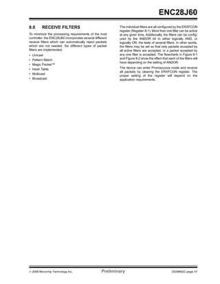 ENC28J60
8.0      RECEIVE FILTERS                                   The individual filters are all configured by the ERXFCON
                                                           register (Register 8-1). More than one filter can be active
To minimize the processing requirements of the host        at any given time. Additionally, the filters can be config-
controller, the ENC28J60 incorporates several different    ured by the ANDOR bit to either logically AND, or
receive filters which can automatically reject packets     logically OR, the tests of several filters. In other words,
which are not needed. Six different types of packet        the filters may be set so that only packets accepted by
filters are implemented:                                   all active filters are accepted, or a packet accepted by
•   Unicast                                                any one filter is accepted. The flowcharts in Figure 8-1
•   Pattern Match                                          and Figure 8-2 show the effect that each of the filters will
                                                           have depending on the setting of ANDOR.
•   Magic Packet™
•   Hash Table                                             The device can enter Promiscuous mode and receive
                                                           all packets by clearing the ERXFCON register. The
•   Multicast
                                                           proper setting of the register will depend on the
•   Broadcast                                              application requirements.




© 2008 Microchip Technology Inc.                   Preliminary                                     DS39662C-page 47
 
