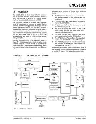 ENC28J60
1.0         OVERVIEW                                                            The ENC28J60 consists of seven major functional
                                                                                blocks:
The ENC28J60 is a stand-alone Ethernet controller
                                                                                1.     An SPI interface that serves as a communica-
with an industry standard Serial Peripheral Interface
                                                                                       tion channel between the host controller and the
(SPI). It is designed to serve as an Ethernet network
                                                                                       ENC28J60.
interface for any controller equipped with SPI.
                                                                                2.     Control registers which are used to control and
The ENC28J60 meets all of the IEEE 802.3 specifica-                                    monitor the ENC28J60.
tions. It incorporates a number of packet filtering
                                                                                3.     A dual port RAM buffer for received and
schemes to limit incoming packets. It also provides an
                                                                                       transmitted data packets.
internal DMA module for fast data throughput and hard-
ware assisted checksum calculation, which is used in                            4.     An arbiter to control the access to the RAM
various network protocols. Communication with the                                      buffer when requests are made from DMA,
host controller is implemented via an interrupt pin and                                transmit and receive blocks.
the SPI, with clock rates of up to 20 MHz. Two                                  5.     The bus interface that interprets data and
dedicated pins are used for LED link and network                                       commands received via the SPI interface.
activity indication.                                                            6.     The MAC (Medium Access Control) module that
A simple block diagram of the ENC28J60 is shown in                                     implements IEEE 802.3 compliant MAC logic.
Figure 1-1. A typical application circuit using the device                      7.     The PHY (Physical Layer) module that encodes
is shown in Figure 1-2. With the ENC28J60, two pulse                                   and decodes the analog data that is present on
transformers and a few passive components are all that                                 the twisted-pair interface.
are required to connect a microcontroller to an Ethernet                        The device also contains other support blocks, such as
network.                                                                        the oscillator, on-chip voltage regulator, level translators
                                                                                to provide 5V tolerant I/Os and system control logic.


FIGURE 1-1:                  ENC28J60 BLOCK DIAGRAM

                                                                                                                                       LEDA
                             Buffer

                                                                                 RX                                                    LEDB
                          8 Kbytes
                        Dual Port RAM                                                                 MAC
                                                                                RXBM
                                                                                                                                       TPOUT+

                                                                             RXF (Filter)
                                                                                                           MII                    TX   TPOUT-
                                                    ch0                                                  Interface
  CLKOUT                                                                       DMA &
                   Control
                                          Arbiter                      ch0    Checksum
                   Registers                                                                                                PHY
                                                                                                                                       TPIN+
                                                    ch1                           TX
                                                                       ch1
                                                                                                                                  RX   TPIN-
                                                                                TXBM

      INT                                                                    Flow Control
                 Bus Interface                                                                            MIIM                         RBIAS
                                                                                                         Interface
                                                                             Host Interface


    CS(1)


    SI(1)                                                                                                                               OSC1

                       SPI                                                                                            25 MHz
      SO                                                                     Power-on            Voltage                                OSC2
                                                    System Control                                                   Oscillator
                                                                              Reset             Regulator

   SCK(1)


                                                                                                  VCAP
                                                          RESET(1)
  Note 1:   These pins are 5V tolerant.




© 2008 Microchip Technology Inc.                                     Preliminary                                            DS39662C-page 3
 
