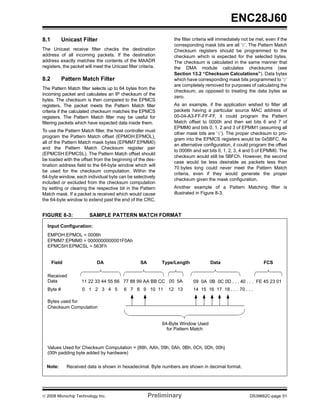 ENC28J60
8.1        Unicast Filter                                          the filter criteria will immediately not be met, even if the
                                                                   corresponding mask bits are all ‘0’. The Pattern Match
The Unicast receive filter checks the destination                  Checksum registers should be programmed to the
address of all incoming packets. If the destination                checksum which is expected for the selected bytes.
address exactly matches the contents of the MAADR                  The checksum is calculated in the same manner that
registers, the packet will meet the Unicast filter criteria.       the DMA module calculates checksums (see
                                                                   Section 13.2 “Checksum Calculations”). Data bytes
8.2        Pattern Match Filter                                    which have corresponding mask bits programmed to ‘0’
                                                                   are completely removed for purposes of calculating the
The Pattern Match filter selects up to 64 bytes from the
                                                                   checksum, as opposed to treating the data bytes as
incoming packet and calculates an IP checksum of the
                                                                   zero.
bytes. The checksum is then compared to the EPMCS
registers. The packet meets the Pattern Match filter               As an example, if the application wished to filter all
criteria if the calculated checksum matches the EPMCS              packets having a particular source MAC address of
registers. The Pattern Match filter may be useful for              00-04-A3-FF-FF-FF, it could program the Pattern
filtering packets which have expected data inside them.            Match offset to 0000h and then set bits 6 and 7 of
                                                                   EPMM0 and bits 0, 1, 2 and 3 of EPMM1 (assuming all
To use the Pattern Match filter, the host controller must
                                                                   other mask bits are ‘0’). The proper checksum to pro-
program the Pattern Match offset (EPMOH:EPMOL),
                                                                   gram into the EPMCS registers would be 0x5BFC. As
all of the Pattern Match mask bytes (EPMM7:EPMM0)
                                                                   an alternative configuration, it could program the offset
and the Pattern Match Checksum register pair
                                                                   to 0006h and set bits 0, 1, 2, 3, 4 and 5 of EPMM0. The
(EPMCSH:EPMCSL). The Pattern Match offset should
                                                                   checksum would still be 5BFCh. However, the second
be loaded with the offset from the beginning of the des-
                                                                   case would be less desirable as packets less than
tination address field to the 64-byte window which will
                                                                   70 bytes long could never meet the Pattern Match
be used for the checksum computation. Within the
                                                                   criteria, even if they would generate the proper
64-byte window, each individual byte can be selectively
                                                                   checksum given the mask configuration.
included or excluded from the checksum computation
by setting or clearing the respective bit in the Pattern           Another example of a Pattern Matching filter is
Match mask. If a packet is received which would cause              illustrated in Figure 8-3.
the 64-byte window to extend past the end of the CRC,


FIGURE 8-3:              SAMPLE PATTERN MATCH FORMAT

  Input Configuration:
  EMPOH:EPMOL = 0006h
  EPMM7:EPMM0 = 0000000000001F0Ah
  EPMCSH:EPMCSL = 563Fh


      Field                 DA                      SA         Type/Length            Data                        FCS

  Received
  Data              11 22 33 44 55 66 77 88 99 AA BB CC 00 5A                09 0A 0B 0C 0D . . . 40 . . . FE 45 23 01
  Byte #             0 1 2 3 4 5           6 7 8 9 10 11         12 13       14 15 16 17 18 . . . 70 . . .

  Bytes used for
  Checksum Computation


                                                               64-Byte Window Used
                                                                 for Pattern Match


  Values Used for Checksum Computation = {88h, AAh, 09h, 0Ah, 0Bh, 0Ch, 0Dh, 00h}
  (00h padding byte added by hardware)

  Note:       Received data is shown in hexadecimal. Byte numbers are shown in decimal format.




© 2008 Microchip Technology Inc.                         Preliminary                                       DS39662C-page 51
 