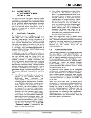 ENC28J60
9.0       DUPLEX MODE                                         2.    If the collision occurs after the number of bytes
                                                                    specified by the “Collision Window” in
          CONFIGURATION AND
                                                                    MACLCON2 were transmitted, the packet will be
          NEGOTIATION                                               immediately aborted without any retransmission
The ENC28J60 does not support automatic duplex                      attempts. Ordinarily, in IEEE 802.3 compliant
negotiation. If it is connected to an automatic duplex              networks which are properly configured, this late
negotiation enabled network switch or Ethernet control-             collision will not occur. User intervention may be
ler, the ENC28J60 will be detected as a half-duplex                 required to correct the issue. This problem may
device. To communicate in Full-Duplex mode, the                     occur as a result of a full-duplex node attempting
ENC28J60 and the remote node (switch, router or                     to transmit on the half-duplex medium. Alter-
Ethernet controller) must be manually configured for                nately, the ENC28J60 may be attempting to
full-duplex operation.                                              operate in Half-Duplex mode while it may be
                                                                    connected to a full-duplex network. Excessively
                                                                    long cabling and network size may also be a
9.1       Half-Duplex Operation                                     possible cause of late collisions.
The ENC28J60 operates in Half-Duplex mode when                When set in Half-Duplex mode, the Reset default
MACON3.FULDPX = 0 and PHCON1.PDPXMD = 0. If                   configuration will loop transmitted packets back to
only one of these two bits is set, the ENC28J60 will be       itself. Unless the receive filter configuration filters these
in an indeterminate state and not function correctly.         packets out, they will be written into the circular receive
Since switching between Full and Half-Duplex modes            buffer, just as any other network traffic. To stop this
may result in this indeterminate state, the host control-     behavior, the host controller should set the
ler should not transmit any packets (maintain                 PHCON2.HDLDIS bit.
ECON1.TXRTS clear) and packet reception should be
disabled (ECON1.RXEN and ESTAT.RXBUSY should                  9.2       Full-Duplex Operation
be clear) during this period.
In Half-Duplex mode, only one Ethernet controller may         The ENC28J60 operates in Full-Duplex mode when
be transmitting on the physical medium at any time. If        MACON3.FULDPX = 1 and PHCON1.PDPXMD = 1. If
the host controller sets the ECON1.TXRTS bit,                 only one of these two bits is clear, the ENC28J60 will
requesting that a packet be transmitted while another         be in an indeterminate state and not function correctly.
Ethernet controller is already transmitting, the              Since switching between Full and Half-Duplex modes
ENC28J60 will delay, waiting for the remote transmitter       may result in this indeterminate state, the host control-
to stop. After the transmission stops, the ENC28J60           ler should not transmit any packets (maintain
will attempt to transmit its packet. If another Ethernet      ECON1.TXRTS clear) and packet reception should be
controller starts transmitting at approximately the same      disabled (ECON1.RXEN and ESTAT.RXBUSY should
time that the ENC28J60 starts transmitting, the data on       be clear) during this period.
the wire will become corrupt and a collision will occur.      In Full-Duplex mode, packets will be transmitted
The hardware will handle this condition in one of two         simultaneously while packets may be received. Given
ways:                                                         this, it is impossible to cause any collisions when trans-
1.    If the collision occurs before the number of bytes      mitting packets. Several configuration fields, such as
      specified by the “Collision Window” in                  “Retransmission Maximum” (RETMAX) in MACLCON1
      MACLCON2            were      transmitted,     the      and “Collision Window” (COLWIN) in MACLCON2, will
      ECON1.TXRTS bit will remain set, a random               not be used.
      exponential back off delay will elapse as defined       When set in Full-Duplex mode, the Reset default
      by the IEEE 802.3 specification and then a new          configuration will not loop transmitted packets back to
      attempt to transmit the packet from the begin-          itself. If loopback is desired for diagnostic purposes, the
      ning will occur. The host controller will not need      PHCON1.PLOOPBK bit should be set by the host
      to intervene. If the number of retransmission           controller. Enabling loopback in Full-Duplex mode will
      attempts already matches the “Retransmission            disable the twisted-pair output driver and ignore all
      Maximum” (RETMAX) defined in MACLCON1,                  incoming data, thus dropping any link (if established).
      the packet will be aborted and ECON1.TXRTS              All packets received as a result of the loopback config-
      will be cleared. The host controller will then be       uration will be subject to all enabled receive filters, just
      responsible for taking appropriate action. The          as ordinary network traffic would be.
      host controller will be able to determine that the
      packet was aborted instead of being success-
      fully transmitted by reading the ESTAT.TXABRT
      flag. For more information, see Section 7.1
      “Transmitting Packets”. A transmit abort will
      cause the transmit error interrupt.




© 2008 Microchip Technology Inc.                      Preliminary                                     DS39662C-page 53
 
