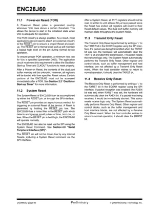 ENC28J60
11.1     Power-on Reset (POR)                                 After a System Reset, all PHY registers should not be
                                                              read or written to until at least 50 μs have passed since
A Power-on Reset pulse is generated on-chip                   the Reset has ended. All registers will revert to their
whenever VDD rises above a certain threshold. This            Reset default values. The dual port buffer memory will
allows the device to start in the initialized state when      maintain state throughout the System Reset.
VDD is adequate for operation.
The POR circuitry is always enabled. As a result, most        11.3     Transmit Only Reset
applications do not need to attach any external circuitry
to the RESET pin to ensure a proper Reset at power-           The Transmit Only Reset is performed by writing a ‘1’ to
up. The RESET pin’s internal weak pull-up will maintain       the TXRST bit in the ECON1 register using the SPI inter-
a logical high level on the pin during normal device          face. If a packet was being transmitted when the TXRST
operation.                                                    bit was set, the hardware will automatically clear the
                                                              TXRTS bit and abort the transmission. This action resets
To ensure proper POR operation, a minimum rise rate           the transmit logic only. The System Reset automatically
for VDD is specified (parameter D003). The application        performs the Transmit Only Reset. Other register and
circuit must meet this requirement to allow the Oscillator    control blocks, such as buffer management and host
Start-up Timer and CLKOUT functions to reset properly.        interface, are not affected by a Transmit Only Reset
After a Power-on Reset, the contents of the dual port         event. When the host controller wishes to return to
buffer memory will be unknown. However, all registers         normal operation, it should clear the TXRST bit.
will be loaded with their specified Reset values. Certain
portions of the ENC28J60 must not be accessed                 11.4     Receive Only Reset
immediately after a POR. See Section 2.2 “Oscillator
Start-up Timer” for more information.                         The Receive Only Reset is performed by writing a ‘1’ to
                                                              the RXRST bit in the ECON1 register using the SPI
11.2     System Reset                                         interface. If packet reception was enabled (the RXEN
                                                              bit was set) when RXRST was set, the hardware will
The System Reset of ENC28J60 can be accomplished              automatically clear the RXEN bit. If a packet was being
by either the RESET pin, or through the SPI interface.        received, it would be immediately aborted. This action
The RESET pin provides an asynchronous method for             resets receive logic only. The System Reset automati-
triggering an external Reset of the device. A Reset is        cally performs Receive Only Reset. Other register and
generated by holding the RESET pin low. The                   control blocks, such as the buffer management and
ENC28J60 has a noise filter in the RESET path which           host interface blocks, are not affected by a Receive
detects and ignores small pulses of time, tRSTLOW, or         Only Reset event. When the host controller wishes to
less. When the RESET pin is held high, the ENC28J60           return to normal operation, it should clear the RXRST
will operate normally.                                        bit.

The ENC28J60 can also be reset via the SPI using the
System Reset Command. See Section 4.0 “Serial
Peripheral Interface (SPI)”.
The RESET pin will not be driven low by any internal
Resets, including a System Reset command via the
SPI interface.




DS39662C-page 60                                      Preliminary                     © 2008 Microchip Technology Inc.
 