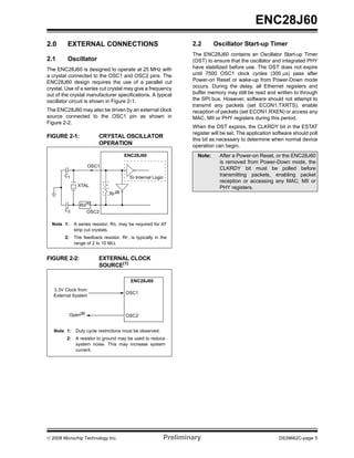 ENC28J60
2.0      EXTERNAL CONNECTIONS                                         2.2       Oscillator Start-up Timer
                                                                      The ENC28J60 contains an Oscillator Start-up Timer
2.1      Oscillator                                                   (OST) to ensure that the oscillator and integrated PHY
The ENC28J60 is designed to operate at 25 MHz with                    have stabilized before use. The OST does not expire
a crystal connected to the OSC1 and OSC2 pins. The                    until 7500 OSC1 clock cycles (300 μs) pass after
ENC28J60 design requires the use of a parallel cut                    Power-on Reset or wake-up from Power-Down mode
crystal. Use of a series cut crystal may give a frequency             occurs. During the delay, all Ethernet registers and
out of the crystal manufacturer specifications. A typical             buffer memory may still be read and written to through
oscillator circuit is shown in Figure 2-1.                            the SPI bus. However, software should not attempt to
                                                                      transmit any packets (set ECON1.TXRTS), enable
The ENC28J60 may also be driven by an external clock                  reception of packets (set ECON1.RXEN) or access any
source connected to the OSC1 pin as shown in                          MAC, MII or PHY registers during this period.
Figure 2-2.
                                                                      When the OST expires, the CLKRDY bit in the ESTAT
                                                                      register will be set. The application software should poll
FIGURE 2-1:               CRYSTAL OSCILLATOR
                                                                      this bit as necessary to determine when normal device
                          OPERATION                                   operation can begin.
                                        ENC28J60                        Note:     After a Power-on Reset, or the ENC28J60
                                                                                  is removed from Power-Down mode, the
                    OSC1
                                                                                  CLKRDY bit must be polled before
        C1                                To Internal Logic
                                                                                  transmitting packets, enabling packet
                                                                                  reception or accessing any MAC, MII or
               XTAL                                                               PHY registers.
                                RF(2)

                 RS(1)
        C2          OSC2

  Note 1:     A series resistor, RS, may be required for AT
              strip cut crystals.
        2:    The feedback resistor, RF , is typically in the
              range of 2 to 10 MΩ.


FIGURE 2-2:               EXTERNAL CLOCK
                          SOURCE(1)

                                          ENC28J60
   3.3V Clock from
                                        OSC1
   External System



          Open(2)                       OSC2


   Note 1:    Duty cycle restrictions must be observed.
         2:   A resistor to ground may be used to reduce
              system noise. This may increase system
              current.




© 2008 Microchip Technology Inc.                              Preliminary                                     DS39662C-page 5
 