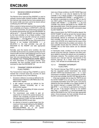 ENC28J60
12.1.2      RECEIVE ERROR INTERRUPT                           Upon any of these conditions, the EIR.TXERIF flag is set
            FLAG (RXERIF)                                     to ‘1’. Once set, it can only be cleared by the host
                                                              controller or by a Reset condition. If the transmit error
The Receive Error Interrupt Flag (RXERIF) is used to
                                                              interrupt is enabled (EIE.TXERIE = 1 and EIE.INTIE = 1),
indicate a receive buffer overflow condition. Alternately,
                                                              an interrupt is generated by driving the INT pin low for
this interrupt may indicate that too many packets are in
                                                              one OSC1 period. If the transmit error interrupt is not
the receive buffer and more cannot be stored without
                                                              enabled (EIE.TXERIE = 0 or EIE.INTIE = 0), the host
overflowing the EPKTCNT register.
                                                              controller may poll the ENC28J60 for the TXERIF and
When a packet is being received and the receive buffer        take appropriate action. Once the interrupt is processed,
runs completely out of space, or EPKTCNT is 255 and           the host controller should use the BFC command to clear
cannot be incremented, the packet being received will         the EIR.TXERIF bit.
be aborted (permanently lost) and the EIR.RXERIF bit
                                                              After a transmit abort, the TXRTS bit will be cleared, the
will be set to ‘1’. Once set, RXERIF can only be cleared
                                                              ESTAT.TXABRT bit will be set and the transmit status
by the host controller or by a Reset condition. If the
                                                              vector will be written at ETXND + 1. The MAC will not
receive error interrupt and INT interrupt are enabled
                                                              automatically attempt to retransmit the packet. The
(EIE.RXERIE = 1 and EIE.INTIE = 1), an interrupt is
                                                              host controller may wish to read the transmit status
generated by driving the INT pin low. If the receive error
                                                              vector and LATECOL bit to determine the cause of the
interrupt is not enabled (EIE.RXERIE = 0 or
                                                              abort. After determining the problem and solution, the
EIE.INTIE = 0), the host controller may poll the
                                                              host controller should clear the LATECOL (if set) and
ENC28J60 for the RXERIF and take appropriate
                                                              TXABRT bits so that future aborts can be detected
action.
                                                              accurately.
Normally, upon the receive error condition, the host
                                                              In Full-Duplex mode, condition 5 is the only one that
controller would process any packets pending from the
                                                              should cause this interrupt. Collisions and other prob-
receive buffer and then make additional room for future
                                                              lems related to sharing the network are not possible on
packets by advancing the ERXRDPT registers (low
                                                              full-duplex networks. The conditions which cause the
byte first) and decrementing the EPKTCNT register.
                                                              transmit error interrupt meet the requirements of the
See Section 7.2.4 “Freeing Receive Buffer Space”
                                                              transmit interrupt. As a result, when this interrupt
for more information on processing packets. Once
                                                              occurs, TXIF will also be simultaneously set.
processed, the host controller should use the BFC
command to clear the EIR.RXERIF bit.                          12.1.4       TRANSMIT INTERRUPT
                                                                           FLAG (TXIF)
12.1.3      TRANSMIT ERROR INTERRUPT
            FLAG (TXERIF)                                     The Transmit Interrupt Flag (TXIF) is used to indicate
                                                              that the requested packet transmission has ended
The Transmit Error Interrupt Flag (TXERIF) is used to
                                                              (ECON1.TXRTS has transitioned from ‘1’ to ‘0’). Upon
indicate that a transmit abort has occurred. An abort
                                                              transmission completion, abort or transmission cancella-
can occur because of any of the following:
                                                              tion by the host controller, the EIR.TXIF flag will be set to
1.   Excessive collisions occurred as defined by the          ‘1’. If the host controller did not clear the TXRTS bit and
     Retransmission Maximum (RETMAX) bits in the              the ESTAT.TXABRT bit is not set, then the packet was
     MACLCON1 register.                                       successfully transmitted. Once TXIF is set, it can only be
2.   A late collision occurred as defined by the              cleared by the host controller or by a Reset condition. If
     Collision Window (COLWIN) bits in the                    the transmit interrupt is enabled (EIE.TXIE = 1 and
     MACLCON2 register.                                       EIE.INTIE = 1), an interrupt is generated by driving the
3.   A collision after transmitting 64 bytes occurred         INT pin low. If the transmit interrupt is not enabled
     (ESTAT.LATECOL set).                                     (EIE.TXIE = 0 or EIE.INTIE = 0), the host controller may
                                                              poll the ENC28J60 for the TXIF bit and take appropriate
4.   The transmission was unable to gain an
                                                              action. Once processed, the host controller should use
     opportunity to transmit the packet because the
                                                              the BFC command to clear the EIR.TXIF bit.
     medium was constantly occupied for too long.
     The deferral limit (2.4287 ms) was reached and
     the MACON4.DEFER bit was clear.
5.   An attempt to transmit a packet larger than the
     maximum frame length defined by the MAMXFL
     registers was made without setting the
     MACON3.HFRMEN bit or per packet
     POVERRIDE and PHUGEEN bits.




DS39662C-page 68                                      Preliminary                       © 2008 Microchip Technology Inc.
 