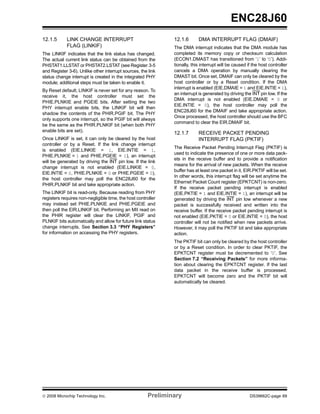 ENC28J60
12.1.5      LINK CHANGE INTERRUPT                             12.1.6       DMA INTERRUPT FLAG (DMAIF)
            FLAG (LINKIF)                                     The DMA interrupt indicates that the DMA module has
The LINKIF indicates that the link status has changed.        completed its memory copy or checksum calculation
The actual current link status can be obtained from the       (ECON1.DMAST has transitioned from ‘1’ to ‘0’). Addi-
PHSTAT1.LLSTAT or PHSTAT2.LSTAT (see Register 3-5             tionally, this interrupt will be caused if the host controller
and Register 3-6). Unlike other interrupt sources, the link   cancels a DMA operation by manually clearing the
status change interrupt is created in the integrated PHY      DMAST bit. Once set, DMAIF can only be cleared by the
module; additional steps must be taken to enable it.          host controller or by a Reset condition. If the DMA
                                                              interrupt is enabled (EIE.DMAIE = 1 and EIE.INTIE = 1),
By Reset default, LINKIF is never set for any reason. To
                                                              an interrupt is generated by driving the INT pin low. If the
receive it, the host controller must set the
                                                              DMA interrupt is not enabled (EIE.DMAIE = 0 or
PHIE.PLNKIE and PGEIE bits. After setting the two
                                                              EIE.INTIE = 0), the host controller may poll the
PHY interrupt enable bits, the LINKIF bit will then
                                                              ENC28J60 for the DMAIF and take appropriate action.
shadow the contents of the PHIR.PGIF bit. The PHY
                                                              Once processed, the host controller should use the BFC
only supports one interrupt, so the PGIF bit will always
                                                              command to clear the EIR.DMAIF bit.
be the same as the PHIR.PLNKIF bit (when both PHY
enable bits are set).
                                                              12.1.7       RECEIVE PACKET PENDING
Once LINKIF is set, it can only be cleared by the host                     INTERRUPT FLAG (PKTIF)
controller or by a Reset. If the link change interrupt
                                                              The Receive Packet Pending Interrupt Flag (PKTIF) is
is enabled (EIE.LINKIE = 1, EIE.INTIE = 1,
                                                              used to indicate the presence of one or more data pack-
PHIE.PLNKIE = 1 and PHIE.PGEIE = 1), an interrupt
                                                              ets in the receive buffer and to provide a notification
will be generated by driving the INT pin low. If the link
                                                              means for the arrival of new packets. When the receive
change interrupt is not enabled (EIE.LINKIE = 0,
                                                              buffer has at least one packet in it, EIR.PKTIF will be set.
EIE.INTIE = 0, PHIE.PLNKIE = 0 or PHIE.PGEIE = 0),
                                                              In other words, this interrupt flag will be set anytime the
the host controller may poll the ENC28J60 for the
                                                              Ethernet Packet Count register (EPKTCNT) is non-zero.
PHIR.PLNKIF bit and take appropriate action.
                                                              If the receive packet pending interrupt is enabled
The LINKIF bit is read-only. Because reading from PHY         (EIE.PKTIE = 1 and EIE.INTIE = 1), an interrupt will be
registers requires non-negligible time, the host controller   generated by driving the INT pin low whenever a new
may instead set PHIE.PLNKIE and PHIE.PGEIE and                packet is successfully received and written into the
then poll the EIR.LINKIF bit. Performing an MII read on       receive buffer. If the receive packet pending interrupt is
the PHIR register will clear the LINKIF, PGIF and             not enabled (EIE.PKTIE = 0 or EIE.INTIE = 0), the host
PLNKIF bits automatically and allow for future link status    controller will not be notified when new packets arrive.
change interrupts. See Section 3.3 “PHY Registers”            However, it may poll the PKTIF bit and take appropriate
for information on accessing the PHY registers.               action.
                                                              The PKTIF bit can only be cleared by the host controller
                                                              or by a Reset condition. In order to clear PKTIF, the
                                                              EPKTCNT register must be decremented to ‘0’. See
                                                              Section 7.2 “Receiving Packets” for more informa-
                                                              tion about clearing the EPKTCNT register. If the last
                                                              data packet in the receive buffer is processed,
                                                              EPKTCNT will become zero and the PKTIF bit will
                                                              automatically be cleared.




© 2008 Microchip Technology Inc.                      Preliminary                                      DS39662C-page 69
 
