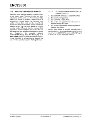 ENC28J60
12.2     Wake-On-LAN/Remote Wake-up                          12.2.1       SETUP STEPS FOR WAKING UP ON
                                                                          A MAGIC PACKET
Wake-On-LAN or Remote Wake-up is useful in con-
serving system power. The host controller and other          1.    Set ERXFCON.CRCEN and ERXFCON.MPEN.
subsystems can be put in Low-Power mode and be               2.    Service all pending packets.
woken up by the ENC28J60 when a wake-up packet is            3.    Set EIE.PKTIE and EIE.INTIE.
received from a remote station. The ENC28J60 must            4.    Set up the host controller to wake-up on an
not be in Power-Save mode and the transmit and                     external interrupt INT signal.
receive modules must be enabled in order to receive a
                                                             5.    Put the host controller and other subsystems to
wake-up packet. The ENC28J60 wakes up the host
                                                                   Sleep to save power.
controller via the INT signal when the Interrupt Mask
registers are properly configured. The receive filter can    Once a Magic Packet is received, the EPKTCNT is
also be set up to only receive a specific wake-up packet     incremented to ‘1’, which causes the EIR.PKTIF bit to
(see     Register 8-1      for    available     options).    set. In turn, the ESTAT.INT bit is set and the INT signal
Section 12.2.1 “Setup Steps for Waking Up on a               is driven low, causing the host to wake-up.
Magic Packet” shows the steps necessary in configur-
ing the ENC28J60 to send an interrupt signal to the
host controller upon the reception of a Magic Packet.




DS39662C-page 70                                     Preliminary                      © 2008 Microchip Technology Inc.
 