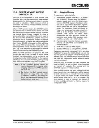 ENC28J60
13.0     DIRECT MEMORY ACCESS                              13.1      Copying Memory
         CONTROLLER                                        To copy memory within the buffer:
The ENC28J60 incorporates a dual purpose DMA               1.    Appropriately program the EDMAST, EDMAND
controller which can be used to copy data between                and EDMADST register pairs. The EDMAST
locations within the 8-Kbyte memory buffer. It can also          registers should point to the first byte to copy
be used to calculate a 16-bit checksum which is                  from, the EDMAND registers should point to the
compatible with various industry standard protocols,             last byte to copy and the EDMADST registers
including TCP and IP.                                            should point to the first byte in the destination
When a DMA operation begins, the EDMAST register                 range. The destination range will always be
pair is copied into an Internal Source Pointer. The DMA          linear, never wrapping at any values except from
will execute on one byte at a time and then increment            8191 to 0 (the 8-Kbyte memory boundary).
the Internal Source Pointer. However, if a byte is               Extreme care should be taken when
processed and the Internal Source Pointer is equal to            programming the Start and End Pointers to
the Receive Buffer End Pointer, ERXND, the Source                prevent a never ending DMA operation which
Pointer will not be incremented. Instead, the Internal           would overwrite the entire 8-Kbyte buffer.
Source Pointer will be loaded with the Receive Buffer      2.    If an interrupt at the end of the copy process is
Start Pointer, ERXST. In this way, the DMA will follow           desired, set EIE.DMAIE and EIE.INTIE and
the circular FIFO structure of the receive buffer and            clear EIR.DMAIF.
received packets can be processed using one opera-         3.    Verify that ECON1.CSUMEN is clear.
tion. The DMA operation will end when the Internal         4.    Start the DMA copy by setting ECON1.DMAST.
Source Pointer matches the EDMAND Pointer.
                                                           If a transmit operation is in progress (TXRTS set) while
While any DMA operation is in progress, the DMA            the DMAST bit is set, the ENC28J60 will wait until the
Pointers and the ECON1.CSUMEN bit should not be            transmit operation is complete before attempting to do
modified. The DMA operation can be canceled at any         the DMA copy. This possible delay is required because
time by clearing the ECON1.DMAST bit. No registers         the DMA and transmission engine share the same
will change; however, some memory bytes may already        memory access port.
have been copied if a DMA copy was in progress.
                                                           When the copy is complete, the DMA hardware will
   Note 1: If the EDMAND Pointer cannot be                 clear the DMAST bit, set the DMAIF bit and generate
           reached because of the receive buffer           an interrupt (if enabled). The pointers and the
           wrapping behavior, the DMA operation            EDMACS registers will not be modified.
           will never end.                                 After the DMA module has been initialized and has
         2: By design, the DMA module cannot               begun its copy, two main clock cycles will be required
            be used to copy only one byte                  for each byte copied. As a result, if a maximum size
            (EDMAST = EDMAND). An attempt to               1518-byte packet was copied, the DMA module would
            do so will overwrite all memory in the         require slightly more than 121.44 μs to complete. The
            buffer and may never end.                      time required to copy a minimum size packet of
                                                           64 bytes would be dominated by the time required to
                                                           configure the DMA.




© 2008 Microchip Technology Inc.                   Preliminary                                   DS39662C-page 71
 
