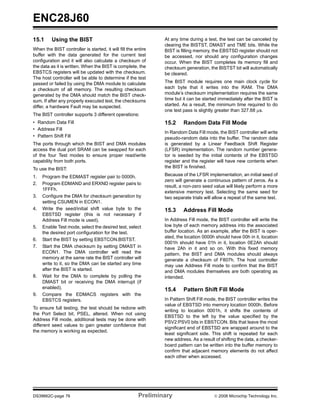 ENC28J60
15.1     Using the BIST                                        At any time during a test, the test can be canceled by
                                                               clearing the BISTST, DMAST and TME bits. While the
When the BIST controller is started, it will fill the entire   BIST is filling memory, the EBSTSD register should not
buffer with the data generated for the current test            be accessed, nor should any configuration changes
configuration and it will also calculate a checksum of         occur. When the BIST completes its memory fill and
the data as it is written. When the BIST is complete, the      checksum generation, the BISTST bit will automatically
EBSTCS registers will be updated with the checksum.            be cleared.
The host controller will be able to determine if the test
passed or failed by using the DMA module to calculate          The BIST module requires one main clock cycle for
a checksum of all memory. The resulting checksum               each byte that it writes into the RAM. The DMA
generated by the DMA should match the BIST check-              module’s checksum implementation requires the same
sum. If after any properly executed test, the checksums        time but it can be started immediately after the BIST is
differ, a hardware Fault may be suspected.                     started. As a result, the minimum time required to do
                                                               one test pass is slightly greater than 327.68 μs.
The BIST controller supports 3 different operations:
• Random Data Fill                                             15.2     Random Data Fill Mode
• Address Fill
                                                               In Random Data Fill mode, the BIST controller will write
• Pattern Shift Fill                                           pseudo-random data into the buffer. The random data
The ports through which the BIST and DMA modules               is generated by a Linear Feedback Shift Register
access the dual port SRAM can be swapped for each              (LFSR) implementation. The random number genera-
of the four Test modes to ensure proper read/write             tor is seeded by the initial contents of the EBSTSD
capability from both ports.                                    register and the register will have new contents when
To use the BIST:                                               the BIST is finished.

1.   Program the EDMAST register pair to 0000h.                Because of the LFSR implementation, an initial seed of
                                                               zero will generate a continuous pattern of zeros. As a
2.   Program EDMAND and ERXND register pairs to
                                                               result, a non-zero seed value will likely perform a more
     1FFFh.
                                                               extensive memory test. Selecting the same seed for
3.   Configure the DMA for checksum generation by              two separate trials will allow a repeat of the same test.
     setting CSUMEN in ECON1.
4.   Write the seed/initial shift value byte to the            15.3     Address Fill Mode
     EBSTSD register (this is not necessary if
     Address Fill mode is used).                               In Address Fill mode, the BIST controller will write the
5.   Enable Test mode, select the desired test, select         low byte of each memory address into the associated
     the desired port configuration for the test.              buffer location. As an example, after the BIST is oper-
                                                               ated, the location 0000h should have 00h in it, location
6.   Start the BIST by setting EBSTCON.BISTST.
                                                               0001h should have 01h in it, location 0E2Ah should
7.   Start the DMA checksum by setting DMAST in                have 2Ah in it and so on. With this fixed memory
     ECON1. The DMA controller will read the                   pattern, the BIST and DMA modules should always
     memory at the same rate the BIST controller will          generate a checksum of F807h. The host controller
     write to it, so the DMA can be started any time           may use Address Fill mode to confirm that the BIST
     after the BIST is started.                                and DMA modules themselves are both operating as
8.   Wait for the DMA to complete by polling the               intended.
     DMAST bit or receiving the DMA interrupt (if
     enabled).                                                 15.4     Pattern Shift Fill Mode
9.   Compare the EDMACS registers with the
     EBSTCS registers.                                         In Pattern Shift Fill mode, the BIST controller writes the
                                                               value of EBSTSD into memory location 0000h. Before
To ensure full testing, the test should be redone with
                                                               writing to location 0001h, it shifts the contents of
the Port Select bit, PSEL, altered. When not using
                                                               EBSTSD to the left by the value specified by the
Address Fill mode, additional tests may be done with
                                                               PSV2:PSV0 bits in EBSTCON. Bits that leave the most
different seed values to gain greater confidence that
                                                               significant end of EBSTSD are wrapped around to the
the memory is working as expected.
                                                               least significant side. This shift is repeated for each
                                                               new address. As a result of shifting the data, a checker-
                                                               board pattern can be written into the buffer memory to
                                                               confirm that adjacent memory elements do not affect
                                                               each other when accessed.




DS39662C-page 76                                       Preliminary                      © 2008 Microchip Technology Inc.
 