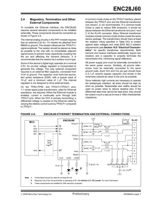 ENC28J60
2.4          Magnetics, Termination and Other                                      A common-mode choke on the TPOUT interface, placed
             External Components                                                   between the TPOUT pins and the Ethernet transformer
                                                                                   (not shown), is not recommended. If a common-mode
To complete the Ethernet interface, the ENC28J60                                   choke is used to reduce EMI emissions, it should be
requires several standard components to be installed                               placed between the Ethernet transformer and pins 1 and
externally. These components should be connected as                                2 of the RJ-45 connector. Many Ethernet transformer
shown in Figure 2-4.                                                               modules include common-mode chokes inside the same
The internal analog circuitry in the PHY module requires                           device package. The transformers should have at least
that an external 2.32 kΩ, 1% resistor be attached from                             the isolation rating specified in Table 16-5 to protect
RBIAS to ground. The resistor influences the TPOUT+/-                              against static voltages and meet IEEE 802.3 isolation
signal amplitude. The resistor should be placed as close                           requirements (see Section 16.0 “Electrical Character-
as possible to the chip with no immediately adjacent                               istics” for specific transformer requirements). Both
signal traces to prevent noise capacitively coupling into                          transmit and receive interfaces additionally require two
the pin and affecting the transmit behavior. It is                                 resistors and a capacitor to properly terminate the
recommended that the resistor be a surface mount type.                             transmission line, minimizing signal reflections.
Some of the device’s digital logic operates at a nominal                           All power supply pins must be externally connected to
2.5V. An on-chip voltage regulator is incorporated to                              the same power source. Similarly, all ground refer-
generate this voltage. The only external component                                 ences must be externally connected to the same
required is an external filter capacitor, connected from                           ground node. Each VDD and VSS pin pair should have
VCAP to ground. The capacitor must have low equiva-                                a 0.1 μF ceramic bypass capacitor (not shown in the
lent series resistance (ESR), with a typical value of                              schematic) placed as close to the pins as possible.
10 μF, and a minimum value of 1 μF. The internal                                   Since relatively high currents are necessary to operate
regulator is not designed to drive external loads.                                 the twisted-pair interface, all wires should be kept as
On the TPIN+/TPIN- and TPOUT+/TPOUT- pins,                                         short as possible. Reasonable wire widths should be
1:1 center taped pulse transformers, rated for Ethernet                            used on power wires to reduce resistive loss. If the
operations, are required. When the Ethernet module is                              differential data lines cannot be kept short, they should
enabled, current is continually sunk through both                                  be routed in such a way as to have a 100Ω characteristic
TPOUT pins. When the PHY is actively transmitting, a                               impedance.
differential voltage is created on the Ethernet cable by
varying the relative current sunk by TPOUT+ compared
to TPOUT-.


FIGURE 2-4:                   ENC28J60 ETHERNET TERMINATION AND EXTERNAL CONNECTIONS
                                                                                           3.3V
                                                       ENC28J60                                                                                  RJ-45
             MCU                                                                                                                        1
                                                                  TPOUT+                       Ferrite                                            1
                  I/O                            CS                              49.9Ω, 1%     Bead(1,3)
                  SCK                            SCK
                                                                                                                                                  2
                  SDO                            SI                              49.9Ω, 1%     0.1 μF(3)
                  SDI                            SO
                                                                  TPOUT-                                   1:1 CT                                 3
                                                                      TPIN+
                                  Level                                                                                                           4
                                                                                 49.9Ω, 1%
                                  Shift
                                 Logic(2)                                                                                                         5
                                                                                 49.9Ω, 1%     0.1 μF
                  INT0                           INT                                                       1:1 CT                                 6
                                                                      TPIN-
                                                                      RBIAS
                                                                                                                                                  7
                                                  VCAP     LEDA        LEDB

                                                                                                                                                  8
                                                                                        2.32 kΩ, 1%            75Ω(3) 75Ω(3) 75Ω(3) 75Ω(3)
                                             10 μF

                                                                                                                                 1 nF, 2 kV(3)



      Note   1:    Ferrite Bead should be rated for at least 80 mA.
             2:    Required only if the microcontroller is operating at 5V. See Section 2.5 “I/O Levels” for more information.
             3:    These components are installed for EMI reduction purposes.




© 2008 Microchip Technology Inc.                                      Preliminary                                                   DS39662C-page 7
 