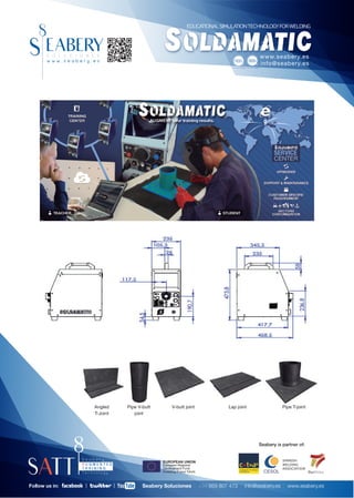 EDUCATIONALSIMULATIONTECHNOLOGYFORWELDING




                                                                                                                                       www.seabery.es
                                                                         CERTIFICADORA ACREDITADA POR   CERTIFICADORA ACREDITADA POR
                                                                                                                                       info@seabery.es




                Angled    Pipe V-butt          V-butt joint            Lap joint                                                                  Pipe T-joint
                T-Joint      joint




                                                                                                                                       Seabery is partner of:


                                         EUROPEAN UNION                                                                                           SPANISH
                                         European Regional                                                                                        WELDING
                                         Development Fund                                                                                         ASSOCIATION
                                         Investing in your future                                                                        CESOL                   IberDidac


Follow us in:                    Seabery Soluciones | +34 959 807 473 | info@seabery.es | www.seabery.es
 