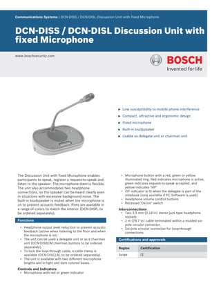 Communications Systems | DCN‑DISS / DCN‑DISL Discussion Unit with fixed Microphone
DCN‑DISS / DCN‑DISL Discussion Unit with
fixed Microphone
www.boschsecurity.com
u Low susceptibility to mobile phone interference
u Compact, attractive and ergonomic design
u Fixed microphone
u Built-in loudspeaker
u Usable as delegate unit or chairman unit
The Discussion Unit with fixed Microphone enables
participants to speak, register a request-to-speak and
listen to the speaker. The microphone stem is flexible.
The unit also accommodates two headphone
connections, so the speaker can be heard clearly even
in situations with excessive background noise. The
built-in loudspeaker is muted when the microphone is
on to prevent acoustic feedback. Rims are available in
a range of colors to match the interior (DCN-DISR, to
be ordered separately).
Functions
• Headphone output level reduction to prevent acoustic
feedback (active when listening to the floor and when
the microphone is on)
• The unit can be used a delegate unit or as a chairman
unit (DCN-DISBCM chairman buttons to be ordered
separately).
• To lock the loop-through cable, a cable clamp is
available (DCN-DISCLM, to be ordered separately).
• The unit is available with two different microphone
lengths and in light and dark colored bases.
Controls and Indicators
• Microphone with red or green indicator
• Microphone button with a red, green or yellow
illuminated ring. Red indicates microphone is active,
green indicates request-to-speak accepted, and
yellow indicates ‘VIP’
• VIP indicator is lit when the delegate is part of the
notebook (only available if PC Software is used)
• Headphone volume control buttons
• Recessed ‘De-init’ switch
Interconnections
• Two 3.5 mm (0.14 in) stereo jack type headphone
sockets
• 2 m (78.7 in) cable terminated within a molded six-
pole circular connector.
• Six-pole circular connector for loop-through
connections
Certifications and approvals
Region Certification
Europe CE
 