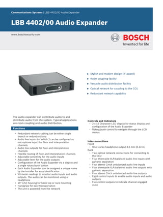 Communications Systems | LBB 4402/00 Audio Expander



LBB 4402/00 Audio Expander
www.boschsecurity.com




                                                            u   Stylish and modern design (IF award)

                                                            u   Room coupling facility

                                                            u   Versatile audio distribution facility

                                                            u   Optical network for coupling to the CCU

                                                            u   Redundant network capability




 The audio expander can contribute audio to and
 distribute audio from the system. Typical applications     Controls and Indicators
 are room coupling and audio distribution.                      • 2 x 16 Character LCD display for status display and
                                                                  configuration of the Audio Expander
 Functions                                                      • Rotary/push control to navigate through the LCD
                                                                  menus
  • Redundant network cabling can be either single
    branch or redundant loop
  • Audio line inputs (of which 2 can be configured as
    microphone input) for floor and interpretation          Interconnections
    channels                                                Front
  • Audio line outputs for floor and interpretation             • One stereo headphone output 3.5 mm (0.14 in)
    channels                                                Back
  • Flexible routing of floor and interpretation channels       • Two optical network connections for connecting to
  • Adjustable sensitivity for the audio inputs                   the CCU
  • Adjustable level for the audio outputs                      • Four three-pole XLR balanced audio line inputs with
  • Configuration of the Audio Expander via a display and         galvanic separation
    a single rotary/push button                                 • Four stereo Cinch unbalanced audio line inputs
  • Each Audio Expander can be assigned a unique name           • Four three-pole XLR balanced audio line outputs with
    by the installer for easy identification                      galvanic separation
  • VU meter readings to monitor audio inputs and audio         • Four stereo Cinch unbalanced audio line outputs
    outputs. The audio can be monitored using a                 • Eight control inputs to enable audio inputs and audio
    headphone                                                     outputs
  • 19” (2U) housing for table top or rack mounting             • Five control outputs to indicate channel engaged
  • Handgrips for easy transportation                             state
  • The unit is powered from the network
 