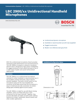 Communications Systems | LBC 2900/xx Unidirectional Handheld Microphones



LBC 2900/xx Unidirectional Handheld
Microphones
www.boschsecurity.com




                                                             u   Unidirectional dynamic microphone

                                                             u   Handheld or stand-mounted use with clip (supplied)

                                                             u   Rugged construction

                                                             u   Modern non-reflective dark grey finish




 With this unidirectional microphone, Bosch provides         Installation/Configuration Notes
 impressive audio performance at an economical price.
 The LBC 2900/xx is based on a dynamic transducer                                  52,4
 element that is designed for high speech intelligibility.
 Its rugged enclosure is both stylish and easy to use in
 a wide range of public and sound reinforcement
 applications.

 Functions

 The LBC 2900/xx is a unidirectional microphone                                              165
 intended for either handheld or stand-mounted use. It
 has excellent cardioid directivity, which reduces
 acoustic feedback. The built-in on/off switch on the
 microphone body and the 3‑pin lockable XLR
 connector at the base ensure that the microphone is
 easy to install and securely connected. Its modern
 design gives shielding against bursts (pops).               Dimensions in mm

 The LBC 2900/xx is ideal for use with Bosch mixing
 amplifiers, which are fitted with jack or XLR
 connectors for the input channels. Together, they
 provide affordable yet highly versatile public address
 solutions for shops, restaurants, leisure centers and
 other smaller applications.
 