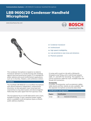 Communications Systems | LBB 9600/20 Condenser Handheld Microphone



LBB 9600/20 Condenser Handheld
Microphone
www.boschsecurity.com




                                                            u   Condenser transducer

                                                            u   Unidirectional

                                                            u   High speech intelligibility

                                                            u   Low sensitivity to case noise and vibrations

                                                            u   Phantom powered




 This condenser microphone is based on an electric
 transducer element in a sturdy housing with shielding      It comes with a push-on clip with a Whitworth-
 against wind and wind bursts (pops). It is intended for    threaded screw fitting, and a multi-thread adaptor
 public address and sound reinforcement applications,       (3/8", ½", and 5/8") for mounting. The supplied 7 m
 such as in churches, theaters, and conference centers.     (23 ft) connection cable has 3‑pin, lockable male and
                                                            female XLR connectors.
 Functions
                                                            Accessories
 The handheld LBB 9600/20 is an excellent microphone        A number of accessories, such as extension cables,
 with almost frequency independent, unidirectional          table stands and floor stands are also available. See
 directivity. Its low equivalent input noise level and      the separate microphone accessories data sheet.
 insensitivity to stray electrostatic and electromagnetic
                                                            Certifications and Approvals
 fields keep the audio signal free from spurious noise.
                                                            Region          Certification
 The microphone has an on/off slide-switch and a 3‑pin,
                                                            Europe          CE        Declaration of Conformity
 lockable XLR plug. It uses a phantom power supply,
 which is available on all microphone inputs on Bosch
 public address amplifiers.
 