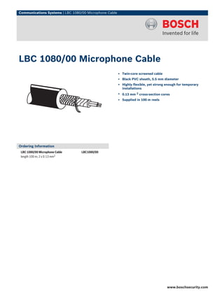 Communications Systems | LBC 1080/00 Microphone Cable




LBC 1080/00 Microphone Cable
                                                        ▶ Twin-core screened cable
                                                        ▶ Black PVC sheath, 5.5 mm diameter
                                                        ▶ Highly flexible, yet strong enough for temporary
                                                          installations
                                                        ▶ 0.13 mm   2   cross-section cores
                                                        ▶ Supplied in 100 m reels




Ordering Information
 LBC 1080/00 Microphone Cable    LBC1080/00
 length 100 m; 2 x 0.13 mm2




                                                                                         www.boschsecurity.com
 