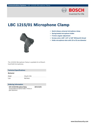 Communications Systems | LBC 1215/01 Microphone Clamp




LBC 1215/01 Microphone Clamp
                                                              ▶ Quick-release universal microphone clamp
                                                              ▶ Spring-loaded microphone holder
                                                              ▶ Friction angular adjustment
                                                              ▶ Screws onto a 3/8", 1/2" or 5/8" Whitworth thread
                                                              ▶ Holds microphone stem with 19 to 32 mm diameter




The 1215/01 Microphone Clamp is available for all Bosch
hand-held microphones.



Technical Specifications
Mechanical

Weight                        60 g (0.13 lb)
Color                         Matt black



Ordering Information
 LBC 1215/01 Microphone Clamp                    LBC1215/01
 spring-loaded microphone holder, friction an-
 gular adjustment




                                                                                              www.boschsecurity.com
 