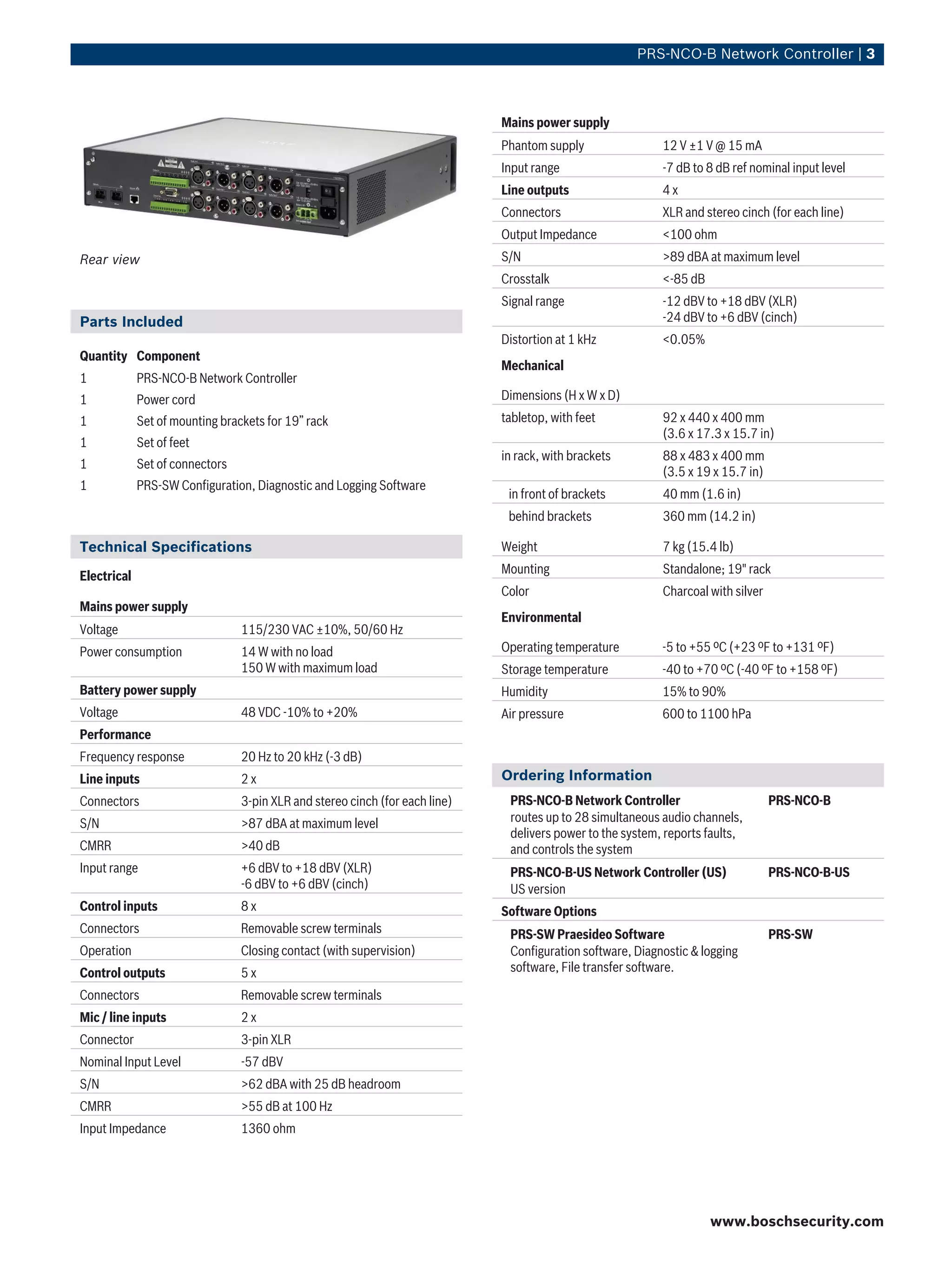 PRS‑NCO‑B Network Controller | 3



                                                                              Mains power supply
                                                                              Phantom supply                12 V ±1 V @ 15 mA
                                                                              Input range                   -7 dB to 8 dB ref nominal input level
                                                                              Line outputs                  4x
                                                                              Connectors                    XLR and stereo cinch (for each line)
                                                                              Output Impedance              <100 ohm
Rear view                                                                     S/N                           >89 dBA at maximum level
                                                                              Crosstalk                     <-85 dB
                                                                              Signal range                  -12 dBV to +18 dBV (XLR)
Parts Included                                                                                              -24 dBV to +6 dBV (cinch)
                                                                              Distortion at 1 kHz           <0.05%
Quantity Component
                                                                              Mechanical
1            PRS-NCO-B Network Controller
1            Power cord                                                       Dimensions (H x W x D)
1            Set of mounting brackets for 19” rack                            tabletop, with feet           92 x 440 x 400 mm
                                                                                                            (3.6 x 17.3 x 15.7 in)
1            Set of feet
                                                                              in rack, with brackets        88 x 483 x 400 mm
1            Set of connectors
                                                                                                            (3.5 x 19 x 15.7 in)
1            PRS-SW Configuration, Diagnostic and Logging Software
                                                                               in front of brackets         40 mm (1.6 in)
                                                                               behind brackets              360 mm (14.2 in)

Technical Specifications                                                      Weight                        7 kg (15.4 lb)
                                                                              Mounting                      Standalone; 19" rack
Electrical
                                                                              Color                         Charcoal with silver
Mains power supply
                                                                              Environmental
Voltage                          115/230 VAC ±10%, 50/60 Hz
Power consumption                14 W with no load                            Operating temperature         -5 to +55 ºC (+23 ºF to +131 ºF)
                                 150 W with maximum load                      Storage temperature           -40 to +70 ºC (-40 ºF to +158 ºF)
Battery power supply                                                          Humidity                      15% to 90%
Voltage                          48 VDC -10% to +20%                          Air pressure                  600 to 1100 hPa
Performance
Frequency response               20 Hz to 20 kHz (-3 dB)
Line inputs                      2x                                           Ordering Information
Connectors                       3-pin XLR and stereo cinch (for each line)    PRS‑NCO‑B Network Controller                        PRS-NCO-B
S/N                              >87 dBA at maximum level                      routes up to 28 simultaneous audio channels,
                                                                               delivers power to the system, reports faults,
CMRR                             >40 dB                                        and controls the system
Input range                      +6 dBV to +18 dBV (XLR)                       PRS‑NCO‑B‑US Network Controller (US)                PRS‑NCO‑B-US
                                 -6 dBV to +6 dBV (cinch)                      US version
Control inputs                   8x                                           Software Options
Connectors                       Removable screw terminals                     PRS‑SW Praesideo Software                           PRS-SW
Operation                        Closing contact (with supervision)            Configuration software, Diagnostic & logging
Control outputs                  5x                                            software, File transfer software.

Connectors                       Removable screw terminals
Mic / line inputs                2x
Connector                        3-pin XLR
Nominal Input Level              -57 dBV
S/N                              >62 dBA with 25 dB headroom
CMRR                             >55 dB at 100 Hz
Input Impedance                  1360 ohm




                                                                                                                      www.boschsecurity.com
 
