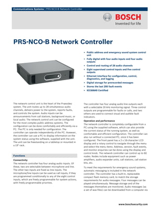 Communications Systems | PRS‑NCO‑B Network Controller




PRS‑NCO‑B Network Controller
                                                              ▶ Public address and emergency sound system control
                                                                unit
                                                              ▶ Fully digital with four audio inputs and four audio
                                                                outputs
                                                              ▶ Control and routing of 28 audio channels
                                                              ▶ Eight supervised control inputs and five control
                                                                outputs
                                                              ▶ Ethernet interface for configuration, control,
                                                                diagnostics, and logging
                                                              ▶ Digital storage for prerecorded messages
                                                              ▶ Stores the last 200 fault events
                                                              ▶ IEC60849 Certified




The network control unit is the heart of the Praesideo        The controller has four analog audio line outputs each
system. The unit routes up to 28 simultaneous audio           with a selectable 20 kHz monitoring signal. Three control
channels, delivers power to the system, reports faults,       outputs are programmable for faults or calls, and two
and controls the system. Audio inputs can be                  others are used to connect visual and audible fault
announcements from call stations, background music, or        indicators.
local audio. The network control unit can be configured
                                                              Operation and performance
for the most complex public address systems. The
                                                              The network controller is completely configurable from a
configuration can be done comfortably and efficiently via a
                                                              PC using the supplied software, which can also provide
PC. The PC is only needed for configuration. The
                                                              the current status of the running system, as well as
controller can operate independently of the PC. However,
                                                              comfortable and efficient configuration. The controller can
the controller can use a PC to display information on the
                                                              also run without a connected PC, once it has been
system status using the software, supplied with the unit.
                                                              configured. The front panel has a 2 x 16-character LCD
The unit can be freestanding on a tabletop or mounted in
                                                              display and a rotary control to navigate through the menu
a 19" rack.
                                                              and select the menu items. Address, version, fault events,
                                                              and monitor enquiries can be done using the display and
                                                              control knob. The network controller can control up to 60
Functions                                                     nodes. Nodes include equipment such as power
Connectivity                                                  amplifiers, audio expander units, call stations, call station
The network controller has four analog audio inputs. Of       kits, etc.
these, two are selectable between microphone and line.        To meet the requirements for emergency sound systems,
The other two inputs are fixed as line inputs. The            automatic messaging is included in the network
microphone/line inputs can be used as call inputs, if they    controller. The controller has a built-in, replaceable
are programmed conditionally to any of the eight control      compact flash memory card, to match the storage
inputs, which are freely programmable for system actions,     requirements for audio messages. Four messages can be
with freely programmable priorities.                          played simultaneously. Message storage and of the
                                                              messages themselves are monitored. Audio messages (as
                                                              a set of wav files) can be downloaded from a computer via




                                                                                               www.boschsecurity.com
 