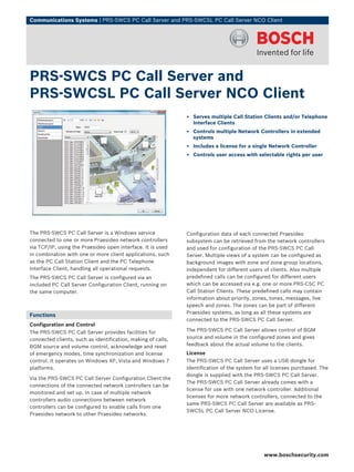 Communications Systems | PRS‑SWCS PC Call Server and PRS‑SWCSL PC Call Server NCO Client




PRS‑SWCS PC Call Server and
PRS‑SWCSL PC Call Server NCO Client
                                                              ▶ Serves multiple Call Station Clients and/or Telephone
                                                                Interface Clients
                                                              ▶ Controls multiple Network Controllers in extended
                                                                systems
                                                              ▶ Includes a license for a single Network Controller
                                                              ▶ Controls user access with selectable rights per user




The PRS‑SWCS PC Call Server is a Windows service              Configuration data of each connected Praesideo
connected to one or more Praesideo network controllers        subsystem can be retrieved from the network controllers
via TCP/IP, using the Praesideo open interface. It is used    and used for configuration of the PRS‑SWCS PC Call
in combination with one or more client applications, such     Server. Multiple views of a system can be configured as
as the PC Call Station Client and the PC Telephone            background images with zone and zone group locations,
Interface Client, handling all operational requests.          independent for different users of clients. Also multiple
The PRS‑SWCS PC Call Server is configured via an              predefined calls can be configured for different users
included PC Call Server Configuration Client, running on      which can be accessed via e.g. one or more PRS‑CSC PC
the same computer.                                            Call Station Clients. These predefined calls may contain
                                                              information about priority, zones, tones, messages, live
                                                              speech and zones. The zones can be part of different
                                                              Praesideo systems, as long as all these systems are
Functions
                                                              connected to the PRS‑SWCS PC Call Server.
Configuration and Control
The PRS‑SWCS PC Call Server provides facilities for           The PRS‑SWCS PC Call Server allows control of BGM
connected clients, such as identification, making of calls,   source and volume in the configured zones and gives
BGM source and volume control, acknowledge and reset          feedback about the actual volume to the clients.
of emergency modes, time synchronization and license          License
control. It operates on Windows XP, Vista and Windows 7       The PRS‑SWCS PC Call Server uses a USB dongle for
platforms.                                                    identification of the system for all licenses purchased. The
                                                              dongle is supplied with the PRS‑SWCS PC Call Server.
Via the PRS‑SWCS PC Call Server Configuration Client the
                                                              The PRS‑SWCS PC Call Server already comes with a
connections of the connected network controllers can be
                                                              license for use with one network controller. Additional
monitored and set up. In case of multiple network
                                                              licenses for more network controllers, connected to the
controllers audio connections between network
                                                              same PRS‑SWCS PC Call Server are available as PRS-
controllers can be configured to enable calls from one
                                                              SWCSL PC Call Server NCO License.
Praesideo network to other Praesideo networks.




                                                                                              www.boschsecurity.com
 