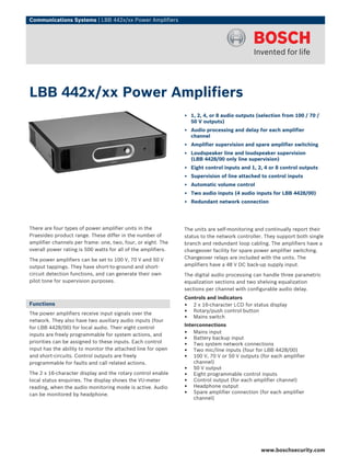 Communications Systems | LBB 442x/xx Power Amplifiers




LBB 442x/xx Power Amplifiers
                                                               ▶ 1, 2, 4, or 8 audio outputs (selection from 100 / 70 /
                                                                 50 V outputs)
                                                               ▶ Audio processing and delay for each amplifier
                                                                 channel
                                                               ▶ Amplifier supervision and spare amplifier switching
                                                               ▶ Loudspeaker line and loudspeaker supervision
                                                                 (LBB 4428/00 only line supervision)
                                                               ▶ Eight control inputs and 1, 2, 4 or 8 control outputs
                                                               ▶ Supervision of line attached to control inputs
                                                               ▶ Automatic volume control
                                                               ▶ Two audio inputs (4 audio inputs for LBB 4428/00)
                                                               ▶ Redundant network connection




There are four types of power amplifier units in the           The units are self-monitoring and continually report their
Praesideo product range. These differ in the number of         status to the network controller. They support both single
amplifier channels per frame: one, two, four, or eight. The    branch and redundant loop cabling. The amplifiers have a
overall power rating is 500 watts for all of the amplifiers.   changeover facility for spare power amplifier switching.
The power amplifiers can be set to 100 V, 70 V and 50 V        Changeover relays are included with the units. The
output tappings. They have short-to-ground and short-          amplifiers have a 48 V DC back-up supply input.
circuit detection functions, and can generate their own        The digital audio processing can handle three parametric
pilot tone for supervision purposes.                           equalization sections and two shelving equalization
                                                               sections per channel with configurable audio delay.
                                                               Controls and indicators
Functions                                                      • 2 x 16-character LCD for status display
The power amplifiers receive input signals over the            • Rotary/push control button
network. They also have two auxiliary audio inputs (four
                                                               • Mains switch
                                                               Interconnections
for LBB 4428/00) for local audio. Their eight control
inputs are freely programmable for system actions, and         • Mains input
priorities can be assigned to these inputs. Each control
                                                               • Battery backup input
                                                               • Two system network connections
input has the ability to monitor the attached line for open    • Two mic/line inputs (four for LBB 4428/00)
and short-circuits. Control outputs are freely                 • 100 V, 70 V or 50 V outputs (for each amplifier
programmable for faults and call related actions.                  channel)
                                                               • 50 V output
The 2 x 16-character display and the rotary control enable     • Eight programmable control inputs
local status enquiries. The display shows the VU-meter         • Control output (for each amplifier channel)
reading, when the audio monitoring mode is active. Audio       • Headphone output
can be monitored by headphone.                                 • Spare amplifier connection (for each amplifier
                                                                   channel)




                                                                                              www.boschsecurity.com
 
