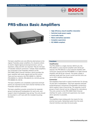 Communications Systems | PRS‑xBxxx Basic Amplifiers




PRS‑xBxxx Basic Amplifiers
                                                              ▶ High efficiency class-D amplifier channel(s)
                                                              ▶ Switched mode power supply
                                                              ▶ Local audio inputs
                                                              ▶ Mains and battery operation
                                                              ▶ Complete supervision
                                                              ▶ IEC 60849 compliant




The basic amplifiers are cost effective alternatives to the   Functions
regular Praesideo power amplifiers, for situations where
                                                              Amplification
no built-in digital signal processing functions, such as
                                                              The PRS‑1B500 is a single channel, 500 W unit, the
equalizers, delay and AVC are required. They do not have
                                                              PRS‑2B250 is a two-channel amplifier with 250 W per
a Praesideo network connection. Instead, these amplifiers
                                                              channel, the PRS‑4B125 is a four‑channel amplifier with
are connected to the Praesideo network via the
                                                              125 W per channel and the PRS‑8B060 is an eight‑channel
PRS-16MCI Multi Channel Interface, which provides the
                                                              amplifier with 60 W per channel. The power supply is
basic amplifier with audio signals and has full control.
                                                              switched mode with low inrush current and the units can
There are four versions, the PRS‑1B500 (1 x 500 W),
                                                              run on 48 V, battery stand-by power.
PRS‑2B250 (2 x 250 W), PRS‑4B125 (4 x 125 W) and the
PRS‑8B060 (8 x 60 W).                                         Connection
                                                              The amplifiers have built-in output transformers for driving
The basic amplifiers are completely supervised and fault
                                                              70 and 100 V loudspeakers. They have separate overload-
events are reported via the multi channel interface to the
                                                              protected group A and group B loudspeaker connections,
Praesideo network controller.
                                                              which support class-A loop wiring. The separate A and B
The basic amplifiers provide connections for separate         groups of each channel can be configured for redundancy.
group A and group B loudspeakers for each zone, and           The units connect to the PRS-16MCI Multi Channel
support class‑A loudspeaker loop wiring. The units should     Interface for audio, control and supervision, but stand-
be mounted in a 19"-rack with the included mounting           alone operation is possible.
brackets.                                                     Audio
                                                              The amplifiers have analog audio line inputs for low
                                                              priority local audio. Networked audio from the multi
                                                              channel interface overrides the local audio.




                                                                                              www.boschsecurity.com
 