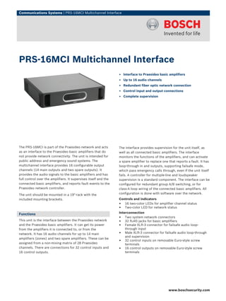 Communications Systems | PRS‑16MCI Multichannel Interface




PRS‑16MCI Multichannel Interface
                                                                 ▶ Interface to Praesideo basic amplifiers
                                                                 ▶ Up to 16 audio channels
                                                                 ▶ Redundant fiber optic network connection
                                                                 ▶ Control input and output connections
                                                                 ▶ Complete supervision




The PRS-16MCI is part of the Praesideo network and acts          The interface provides supervision for the unit itself, as
as an interface to the Praesideo basic amplifiers that do        well as all connected basic amplifiers. The interface
not provide network connectivity. The unit is intended for       monitors the functions of the amplifiers, and can activate
public address and emergency sound systems. The                  a spare amplifier to replace one that reports a fault. It has
multichannel interface provides 16 configurable output           loop-through in and outputs, supporting failsafe mode,
channels (14 main outputs and two spare outputs). It             which pass emergency calls through, even if the unit itself
provides the audio signals to the basic amplifiers and has       fails. A controller for multiple-line and loudspeaker
full control over the amplifiers. It supervises itself and the   supervision is a standard component. The interface can be
connected basic amplifiers, and reports fault events to the      configured for redundant group A/B switching, or for
Praesideo network controller.                                    class-A loop wiring of the connected basic amplifiers. All
The unit should be mounted in a 19"-rack with the                configuration is done with software over the network.
included mounting brackets.                                      Controls and indicators
                                                                 • 16 two-color LEDs for amplifier channel status
                                                                 • Two-color LED for network status
Functions                                                        Interconnection
                                                                 • Two system network connectors
This unit is the interface between the Praesideo network         • 32 RJ45 jacks for basic amplifiers
and the Praesideo basic amplifiers. It can get its power         • Female XLR-3 connector for failsafe audio loop-
from the amplifiers it is connected to, or from the                  through input
network. It has 16 audio channels for up to 14 main              • Male XLR-3 connector for failsafe audio loop-through
                                                                     and supervision
amplifiers (zones) and two spare amplifiers. These can be
assigned from a non-mixing matrix of 28 Praesideo
                                                                 • 32 control inputs on removable Euro-style screw
                                                                     terminals
channels. There are connections for 32 control inputs and        • 16 control outputs on removable Euro-style screw
16 control outputs.                                                  terminals




                                                                                                  www.boschsecurity.com
 