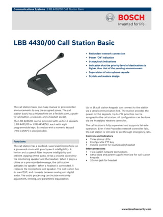 Communications Systems | LBB 4430/00 Call Station Basic




LBB 4430/00 Call Station Basic
                                                             ▶ Redundant network connection
                                                             ▶ Power ‘ON’ indication
                                                             ▶ Status/fault indications
                                                             ▶ Indication that the priority level of destinations is
                                                               higher than that of the pending announcement
                                                             ▶ Supervision of microphone capsule
                                                             ▶ Stylish and modern design




The call station basic can make manual or pre-recorded       Up to 16 call station keypads can connect to the station
announcements to any pre-assigned zones. The call            via a serial communication link. The station provides the
station basic has a microphone on a flexible stem, a push-   power for the keypads. Up to 224 priorities can be
to-talk button, a speaker, and a headset socket.             assigned to the call station. All configuration can be done
The LBB 4430/00 can be extended with up to 16 keypads        via the Praesideo network controller.
(LBB 4432/00 or LBB 4434/00), each with eight                The call station is fully supervised and supports fail-safe
programmable keys. Extension with a numeric keypad           operation. Even if the Praesideo network controller fails,
(PRS‑CSNKP) is also possible.                                the call station is still able to put through emergency calls.
                                                             Controls and indicators
                                                             • Three status LEDs
Functions                                                    • Configurable PTT-key
The call station has a cardioid, supervised microphone on    • Volume control for loudspeaker/headset
a gooseneck stem with good speech intelligibility. A         Interconnections
limiter and a speech filter improve intelligibility and      • Two system network connections
prevent clipping of the audio. It has a volume control for   • Serial data and power supply interface for call station
                                                                 keypads
the monitoring speaker and the headset. When it plays a
                                                             • 3.5 mm jack for headset
chime or a pre-recorded message, the call station
activates its speaker. When a headset is connected, it
replaces the microphone and speaker. The call station has
its own DSP, and converts between analog and digital
audio. The audio processing can include sensitivity
adjustment, limiting, and parametric equalization.




                                                                                              www.boschsecurity.com
 