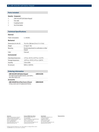 2 | LBB 4432/00 Call Station Keypad



  Parts Included

  Quantity Component
  1             LBB 4432/00 Call Station Keypad
  1             Flat cable
  1             Coupling bracket
  1             Set of text labels



  Technical Specifications
  Electrical

  Power consumption                     1.1 W (DC)
  Mechanical

  Dimensions (H x W x D)                 70 x 95 x 200 mm (2.8 x 3.7 x 7.9 in)
  Weight                                 0.3 kg (0.7 lb)
  Mounting                               Bracket attachment to a call station or other
                                         keypad
  Color                                  Charcoal
  Environmental

  Operating temperature                 -5 ºC to +45 ºC (+23 ºF to +113 ºF)
  Storage temperature                   -20 ºC to +70 ºC (-4 ºF to +158 ºF)
  Humidity                              15% to 90%
  Air pressure                          600 to 1100 hPa



  Ordering Information
      LBB 4432/00 Call Station Keypad                                LBB4432/00
      has eight programmable buttons, each with a
      two-color status LED.
  Accessories
      LBB 4436/00 Set of Key Covers (10 pcs)                         LBB4436/00
      10 key covers and 10 replacement lenses




Americas:                                Europe, Middle East, Africa:         Asia-Pacific:                   Represented by
Bosch Communications Systems             Bosch Security Systems B.V.          Robert Bosch (SEA) Pte Ltd
12000 Portland Avenue South              P.O. Box 80002                       11 Bishan Street 21
Burnsville, Minnesota 55337, USA         5600 JB Eindhoven, The Netherlands   Singapore 573943
Phone: +1-800-392-3497                   Phone: + 31 40 2577 284              Phone: +65 6571 2600
Fax: +1-800-955-6831                     Fax: +31 40 2577 330                 Fax: +65 6571 2698
audiosupport@us.bosch.com                emea.securitysystems@bosch.com       apr.securitysystems@bosch.com
www.boschsecurity.com                    www.boschsecurity.com                www.boschsecurity.com



© Bosch Security Systems Inc. 011 | Data subject to change without notice
T2318891659 | Cur: en-US, V20, 27 Jan 2011
 