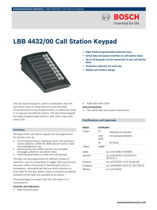 Communications Systems | LBB 4432/00 Call Station Keypad




LBB 4432/00 Call Station Keypad
                                                                ▶ Eight freely programmable selection keys
                                                                ▶ Serial data and power interface to call station basic
                                                                ▶ Up to 16 keypads can be connected to one call station
                                                                  basic
                                                                ▶ Activation indicator for each key
                                                                ▶ Stylish and modern design




The call station keypad is used in combination with the         •   Eight two-color LEDs
call station basic to make manual or pre-recorded               Interconnections
announcements to any assigned zones, to select the zones        • Two serial data and power connections
or to execute pre-defined actions. The call station keypad
has eight programmable buttons, each with a two-color
status LED.                                                     Certifications and Approvals

                                                                Region       Certification
Functions
                                                                Europe        CE             Declaration of Conformity
The keys of the call station keypad can be programmed
                                                                              TUEV-          TUV Certificate IEC60849
for actions, such as:
                                                                              SUED
•   Controlling functions: selection recall, call activation,
                                                                              GL             GL-SOLAS
    cancel selection, BGM off, BGM volume control, fault
    acknowledgement, etc.                                       Poland        CNBOP
•   Selecting sources: BGM channel, pre-recorded
    messages, attention and alarm tones                         Safety                acc. to IEC 60065 / EN 60065
•   Selecting destinations: zones and zone groups               Immunity              acc. to EN 55103‑2 / EN 50130‑4 /
The keys can be programmed for different modes of                                     EN 50121‑4
operation, such as momentary or toggle. Each key has one        Emissions             acc. to EN 55103-1 / FCC-47 part 15B
two-color status LED beside it. Beside each LED is a            Emergency             acc. to EN 60849 / EN 54‑16 / ISO 7240‑16
transparent, removable tab that can hold a function or          Maritime              acc. to IEC 60945
zone label for the key. Safety covers to prevent accidental
activation of the keys are available as an option.

The keypad gets its power from the call station it is
connected to.
Controls and indicators
• Eight function keys


                                                                                                     www.boschsecurity.com
 