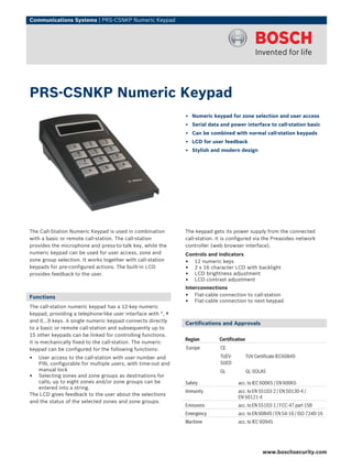 Communications Systems | PRS‑CSNKP Numeric Keypad




PRS‑CSNKP Numeric Keypad
                                                              ▶ Numeric keypad for zone selection and user access
                                                              ▶ Serial data and power interface to call‑station basic
                                                              ▶ Can be combined with normal call‑station keypads
                                                              ▶ LCD for user feedback
                                                              ▶ Stylish and modern design




The Call‑Station Numeric Keypad is used in combination        The keypad gets its power supply from the connected
with a basic or remote call‑station. The call‑station         call‑station. It is configured via the Preasideo network
provides the microphone and press‑to‑talk key, while the      controller (web browser interface).
numeric keypad can be used for user access, zone and          Controls and indicators
zone group selection. It works together with call‑station     • 12 numeric keys
keypads for pre‑configured actions. The built‑in LCD          • 2 x 16 character LCD with backlight
provides feedback to the user.                                • LCD brightness adjustment
                                                              • LCD contrast adjustment
                                                              Interconnections
Functions                                                     • Flat‑cable connection to call‑station
                                                              • Flat‑cable connection to next keypad
The call‑station numeric keypad has a 12‑key numeric
keypad, providing a telephone‑like user interface with *, #
and 0…9 keys. A single numeric keypad connects directly
                                                              Certifications and Approvals
to a basic or remote call‑station and subsequently up to
15 other keypads can be linked for controlling functions.
                                                              Region        Certification
It is mechanically fixed to the call‑station. The numeric
keypad can be configured for the following functions:         Europe         CE

•  User access to the call‑station with user number and                      TUEV-          TUV Certificate IEC60849
   PIN, configurable for multiple users, with time‑out and                   SUED
   manual lock                                                               GL             GL-SOLAS
• Selecting zones and zone groups as destinations for
   calls; up to eight zones and/or zone groups can be         Safety                 acc. to IEC 60065 / EN 60065
   entered into a string.
                                                              Immunity               acc. to EN 55103‑2 / EN 50130‑4 /
The LCD gives feedback to the user about the selections
                                                                                     EN 50121‑4
and the status of the selected zones and zone groups.
                                                              Emissions              acc. to EN 55103-1 / FCC-47 part 15B
                                                              Emergency              acc. to EN 60849 / EN 54‑16 / ISO 7240‑16
                                                              Maritime               acc. to IEC 60945




                                                                                                    www.boschsecurity.com
 