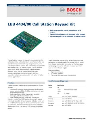 Communications Systems | LBB 4434/00 Call Station Keypad Kit




LBB 4434/00 Call Station Keypad Kit
                                                                ▶ Eight programmable control inputs linked to 16
                                                                  outputs
                                                                ▶ Two serial interfaces to call stations or other keypads
                                                                ▶ Up to 16 keypads can be connected to one call station




The call station keypad kit is used in combination with a       The PCB also has interfaces for serial connections to a
call station kit or call station basic to make manual or pre-   call station or other keypads. The keypad gets its power
recorded announcements to any assigned zones, or to             from the call station, it is connected to. The key inputs
execute pre-defined actions. It is functionally equivalent to   can be programmed for different modes of operation,
the LBB 4432/00 Call Station Keypad. One of the main            such as momentary or toggle.
applications is the development of fireman’s panels.
                                                                Interconnections
However, since the call station keypad has eight
                                                                • Eight control inputs
programmable input connections, each with two                   • 16 control outputs
associated output connections; it is well suited for other      • Two serial data and power connections
control applications.


                                                                Certifications and Approvals
Functions
The key inputs of the kit can be programmed for actions         Region        Certification
such as:                                                        Europe        CE
• Controlling functions: selection recall, call activation,                   TUEV-           TUV Certificate IEC60849
    cancel selection, BGM off, BGM volume control, fault                      SUED
    acknowledgement, etc.
                                                                              GL              GL-SOLAS
• Selecting sources: BGM channel, pre-recorded
    messages, attention and alarm tones
                                                                Safety                 acc. to IEC 60065 / EN 60065
• Selecting destinations: zones and zone groups
Each key input of the PCB has two functionally related          Immunity               acc. to EN 55103‑2
outputs designed to drive a two-color LED, but which can        Emissions              acc. to EN 55103-1 / FCC-47 part 15B
be used for other purposes. Once a control input is used        Emergency              acc. to EN 60849 / EN 54‑16 / ISO 7240‑16
for a function, the two control outputs will be linked to       Maritime               acc. to IEC 60945
the specific action. Call macros can also be assigned to
inputs.




                                                                                                      www.boschsecurity.com
 