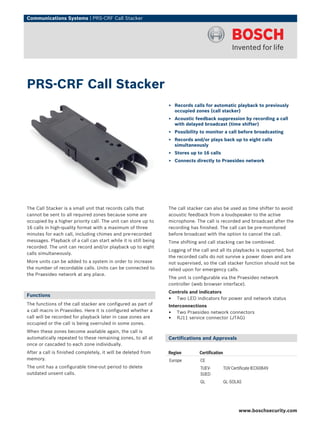 Communications Systems | PRS‑CRF Call Stacker




PRS‑CRF Call Stacker
                                                                 ▶ Records calls for automatic playback to previously
                                                                   occupied zones (call stacker)
                                                                 ▶ Acoustic feedback suppression by recording a call
                                                                   with delayed broadcast (time shifter)
                                                                 ▶ Possibility to monitor a call before broadcasting
                                                                 ▶ Records and/or plays back up to eight calls
                                                                   simultaneously
                                                                 ▶ Stores up to 16 calls
                                                                 ▶ Connects directly to Praesideo network




The Call Stacker is a small unit that records calls that         The call stacker can also be used as time shifter to avoid
cannot be sent to all required zones because some are            acoustic feedback from a loudspeaker to the active
occupied by a higher priority call. The unit can store up to     microphone. The call is recorded and broadcast after the
16 calls in high‑quality format with a maximum of three          recording has finished. The call can be pre-monitored
minutes for each call, including chimes and pre‑recorded         before broadcast with the option to cancel the call.
messages. Playback of a call can start while it is still being   Time shifting and call stacking can be combined.
recorded. The unit can record and/or playback up to eight
                                                                 Logging of the call and all its playbacks is supported, but
calls simultaneously.
                                                                 the recorded calls do not survive a power down and are
More units can be added to a system in order to increase         not supervised, so the call stacker function should not be
the number of recordable calls. Units can be connected to        relied upon for emergency calls.
the Praesideo network at any place.
                                                                 The unit is configurable via the Praesideo network
                                                                 controller (web browser interface).
                                                                 Controls and indicators
Functions
                                                                 • Two LED indicators for power and network status
The functions of the call stacker are configured as part of      Interconnections
a call macro in Praesideo. Here it is configured whether a
                                                                 • Two Praesideo network connectors
call will be recorded for playback later in case zones are       • RJ11 service connector (JTAG)
occupied or the call is being overruled in some zones.
When these zones become available again, the call is
automatically repeated to these remaining zones, to all at       Certifications and Approvals
once or cascaded to each zone individually.
After a call is finished completely, it will be deleted from     Region        Certification
memory.                                                          Europe        CE
The unit has a configurable time‑out period to delete                          TUEV-           TUV Certificate IEC60849
outdated unsent calls.                                                         SUED
                                                                               GL              GL-SOLAS




                                                                                                       www.boschsecurity.com
 