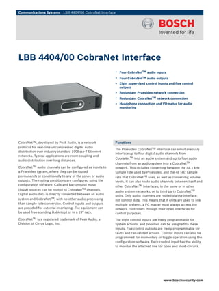 Communications Systems | LBB 4404/00 CobraNet Interface




LBB 4404/00 CobraNet Interface
                                                            ▶ Four CobraNetTM audio inputs
                                                            ▶ Four CobraNetTM audio outputs
                                                            ▶ Eight supervised control inputs and five control
                                                              outputs
                                                            ▶ Redundant Praesideo network connection
                                                            ▶ Redundant CobraNetTM network connection
                                                            ▶ Headphone connection and VU-meter for audio
                                                              monitoring




CobraNetTM, developed by Peak Audio, is a network           Functions
protocol for real-time uncompressed digital audio
                                                            The Praesideo CobraNetTM Interface can simultaneously
distribution over industry standard 100Base-T Ethernet
                                                            interface up to four digital audio channels from
networks. Typical applications are room coupling and
                                                            CobraNetTM into an audio system and up to four audio
audio distribution over long distances.
                                                            channels from an audio system into a CobraNetTM
CobraNetTM audio channels can be configured as inputs to    network. This includes converting between the 44.1 kHz
a Praesideo system, where they can be routed                sample rate used by Praesideo, and the 48 kHz sample
permanently or conditionally to any of the zones or audio   rate that CobraNetTM uses, as well as conserving volume
outputs. The routing conditions are configured using the    levels. It can also route audio channels between itself and
configuration software. Calls and background music
                                                            other CobraNetTM Interfaces, in the same or in other
(BGM) sources can be routed to CobraNetTM channels.
                                                            audio system networks, or to third party CobraNetTM
Digital audio data is directly converted between an audio
                                                            units. Only audio channels are routed via the interface,
system and CobraNetTM, with no other audio processing       not control data. This means that if units are used to link
than sample rate conversion. Control inputs and outputs     multiple systems, a PC master must always access the
are provided for external interfacing. The equipment can    network controllers through their open interfaces for
be used free-standing (tabletop) or in a 19” rack.          control purposes.
CobraNetTM is a registered trademark of Peak Audio, a       The eight control inputs are freely programmable for
Division of Cirrus Logic, Inc.                              system actions, and priorities can be assigned to these
                                                            inputs. Five control outputs are freely programmable for
                                                            faults and call-related actions. Control inputs can also be
                                                            programmed for momentary or toggle operation using the
                                                            configuration software. Each control input has the ability
                                                            to monitor the attached line for open and short-circuits.




                                                                                             www.boschsecurity.com
 