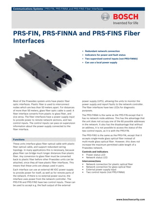 Communications Systems | PRS‑FIN, PRS‑FINNA and PRS‑FINS Fiber Interfaces




PRS‑FIN, PRS‑FINNA and PRS‑FINS Fiber
Interfaces
                                                               ▶ Redundant network connection
                                                               ▶ Indicators for power and fault status
                                                               ▶ Two supervised control inputs (not PRS‑FINNA)
                                                               ▶ Can use a local power supply




Most of the Praesideo system units have plastic fiber          power supply (UPS), allowing the units to monitor the
optic interfaces. Plastic fiber is used to interconnect        power supply and report faults to the network controller.
nodes which are less than 50 meters apart. For distances       The fiber interfaces have two LEDs for diagnostic
of more than 50 meters, glass fiber optic cable is used. A     purposes.
fiber interface converts from plastic to glass fiber, and
                                                               The PRS‑FINNA is the same as the PRS‑FIN except that it
vice versa. The fiber interfaces have a power supply input
                                                               has no network node address. This has the advantage that
to provide power to remote network sections, and two
                                                               the unit does not occupy one of the 60 possible addresses
control inputs. The control inputs can pass on supervision
                                                               in the network. It also has the disadvantage that without
information about the power supply connected to the
                                                               an address, it is not possible to access the status of the
fiber interface.
                                                               two control inputs, as it is with the PRS‑FIN.

                                                               The PRS‑FINS is the same as the PRS‑FIN, except that it
                                                               accepts single‑mode glass optical fiber instead of
Functions
                                                               multi‑mode glass optical fiber. However, this does not
These units interface glass fiber optical cable with plastic   increase the maximum permitted cable length of a
fiber optical cable, and support redundant wiring              Praesideo network.
topology. In many applications this is necessary, because
                                                               Controls and indicators
glass fiber can bridge much longer distances than plastic
fiber. Any conversion to glass fiber must be converted
                                                               • Power status LED
                                                               • Network status LED
back to plastic fiber before other Praesideo units can be
                                                               Interconnections
attached, since they all have plastic fiber interfaces. This
means that these units are always used in pairs.
                                                               • Network connection for plastic optical fiber
                                                               • Network connection for glass optical fiber
Each interface can use an external 48 VDC power supply         • External power supply input
to provide power for itself, as well as for remote parts of    • Two control inputs (not PRS‑FINNA)
the network. If there is no external power source, the
interface uses power from the network controller. The
PRS‑FIN and PRS‑FINS have two control inputs. These can
be used to accept e.g. the fault output of the external




                                                                                              www.boschsecurity.com
 