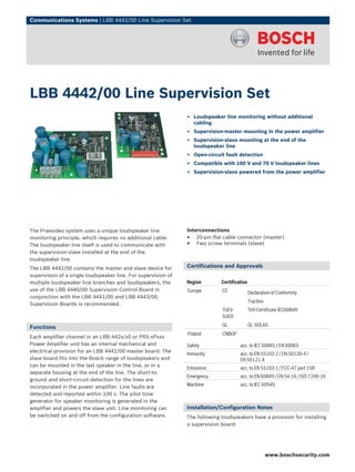 Communications Systems | LBB 4442/00 Line Supervision Set




LBB 4442/00 Line Supervision Set
                                                               ▶ Loudspeaker line monitoring without additional
                                                                 cabling
                                                               ▶ Supervision-master mounting in the power amplifier
                                                               ▶ Supervision-slave mounting at the end of the
                                                                 loudspeaker line
                                                               ▶ Open-circuit fault detection
                                                               ▶ Compatible with 100 V and 70 V loudspeaker lines
                                                               ▶ Supervision-slave powered from the power amplifier




The Praesideo system uses a unique loudspeaker line            Interconnections
monitoring principle, which requires no additional cable.      • 20-pin flat cable connector (master)
The loudspeaker line itself is used to communicate with        • Two screw terminals (slave)
the supervision-slave installed at the end of the
loudspeaker line.
The LBB 4442/00 contains the master and slave device for       Certifications and Approvals
supervision of a single loudspeaker line. For supervision of
multiple loudspeaker line branches and loudspeakers, the       Region        Certification
use of the LBB 4440/00 Supervision Control Board in            Europe        CE              Declaration of Conformity
conjunction with the LBB 4441/00 and LBB 4443/00
                                                                                             Traction
Supervision Boards is recommended.
                                                                             TUEV-           TUV Certificate IEC60849
                                                                             SUED

Functions                                                                    GL              GL-SOLAS
                                                               Poland        CNBOP
Each amplifier channel in an LBB 442x/x0 or PRS‑xPxxx
Power Amplifier unit has an internal mechanical and            Safety                 acc. to IEC 60065 / EN 60065
electrical provision for an LBB 4442/00 master board. The
                                                               Immunity               acc. to EN 55103‑2 / EN 50130‑4 /
slave board fits into the Bosch range of loudspeakers and                             EN 50121‑4
can be mounted in the last speaker in the line, or in a
                                                               Emissions              acc. to EN 55103-1 / FCC-47 part 15B
separate housing at the end of the line. The short-to-
                                                               Emergency              acc. to EN 60849 / EN 54‑16 / ISO 7240‑16
ground and short-circuit detection for the lines are
incorporated in the power amplifier. Line faults are           Maritime               acc. to IEC 60945
detected and reported within 100 s. The pilot tone
generator for speaker monitoring is generated in the
amplifier and powers the slave unit. Line monitoring can       Installation/Configuration Notes
be switched on and off from the configuration software.        The following loudspeakers have a provision for installing
                                                               a supervision board:




                                                                                                        www.boschsecurity.com
 