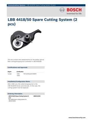 Communications Systems | LBB 4418/50 Spare Cutting System (2 pcs)




LBB 4418/50 Spare Cutting System (2
pcs)




This set contains two replacements for the plastic optical
fiber cutting/stripping tool contained in LBB 4418/00.



Certifications and Approvals

Region        Certification
Europe         TUEV-          TUV Certificate IEC60849
               SUED



Installation/Configuration Notes
After 1260 cuts, the cutter/stripping tool in the
LBB 4418/00 blocks automatically. In that case, the
cutting system must be replaced.



Ordering Information
 LBB 4418/50 Spare Cutting System (2            LBB4418/50
 pcs)
 two replacement cutting systems for
 LBB 4418/00




                                                                    www.boschsecurity.com
 