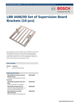 Communications Systems | LBB 4446/00 Set of Supervision Board Brackets (10 pcs)




LBB 4446/00 Set of Supervision Board
Brackets (10 pcs)




The supervision board brackets are intended for mounting
LBB 4442/00 Supervision Slave Boards, LBB 4441/00
Loudspeaker Supervision Boards and LBB 4443/00 EOL
Supervision Boards into or onto loudspeaker cabinets, or
into junction boxes and equipment racks.



Parts Included

Quantity      Component
10            Supervision Board Brackets



Ordering Information
 LBB 4446/00 Set of Supervision Board           LBB 4446/00
 Brackets (10 pcs)
 intended for mounting supervision boards.
Accessories
 LBB 4441/00 Loudspeaker Supervision            LBB4441/00
 Board
 monitors the integrity of a loudspeaker
 LBB 4442/00 Line Supervision Set               LBB4442/00
 contains the master and slave device for su-
 pervision of a single loudspeaker line
 LBB 4443/00 End of Line (EOL)                  LBB4443/00
 Supervision Board
 monitors the integrity of a loudspeaker line




                                                                                  www.boschsecurity.com
 