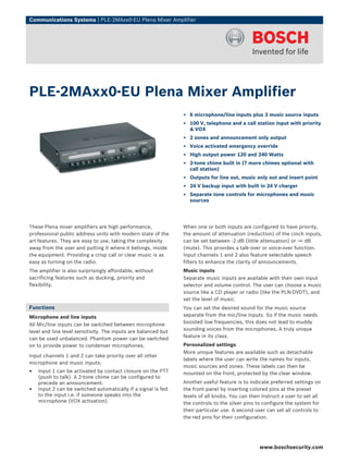 Communications Systems | PLE‑2MAxx0‑EU Plena Mixer Amplifier




PLE‑2MAxx0‑EU Plena Mixer Amplifier
                                                                ▶ 6 microphone/line inputs plus 3 music source inputs
                                                                ▶ 100 V, telephone and a call station input with priority
                                                                  & VOX
                                                                ▶ 2 zones and announcement only output
                                                                ▶ Voice activated emergency override
                                                                ▶ High output power 120 and 240 Watts
                                                                ▶ 2-tone chime built in (7 more chimes optional with
                                                                  call station)
                                                                ▶ Outputs for line out, music only out and insert point
                                                                ▶ 24 V backup input with built in 24 V charger
                                                                ▶ Separate tone controls for microphones and music
                                                                  sources




These Plena mixer amplifiers are high performance,              When one or both inputs are configured to have priority,
professional public address units with modern state of the      the amount of attenuation (reduction) of the cinch inputs,
art features. They are easy to use, taking the complexity       can be set between ‑2 dB (little attenuation) or -∞ dB
away from the user and putting it where it belongs, inside      (mute). This provides a talk-over or voice-over function.
the equipment. Providing a crisp call or clear music is as      Input channels 1 and 2 also feature selectable speech
easy as turning on the radio.                                   filters to enhance the clarity of announcements.
The amplifier is also surprisingly affordable, without          Music inputs
sacrificing features such as ducking, priority and              Separate music inputs are available with their own input
flexibility.                                                    selector and volume control. The user can choose a music
                                                                source like a CD player or radio (like the PLN-DVDT), and
                                                                set the level of music.
Functions                                                       You can set the desired sound for the music source
Microphone and line inputs                                      separate from the mic/line inputs. So if the music needs
                                                                boosted low frequencies, this does not lead to muddy
All Mic/line inputs can be switched between microphone
                                                                sounding voices from the microphones. A truly unique
level and line level sensitivity. The inputs are balanced but
                                                                feature in its class.
can be used unbalanced. Phantom power can be switched
on to provide power to condenser microphones.                   Personalized settings
                                                                More unique features are available such as detachable
Input channels 1 and 2 can take priority over all other
                                                                labels where the user can write the names for inputs,
microphone and music inputs:
                                                                music sources and zones. These labels can then be
•   Input 1 can be activated by contact closure on the PTT      mounted on the front, protected by the clear window.
    (push to talk). A 2-tone chime can be configured to
    precede an announcement.                                    Another useful feature is to indicate preferred settings on
•   Input 2 can be switched automatically if a signal is fed    the front panel by inserting colored pins at the preset
    to the input i.e. if someone speaks into the                levels of all knobs. You can then instruct a user to set all
    microphone (VOX activation).                                the controls to the silver pins to configure the system for
                                                                their particular use. A second user can set all controls to
                                                                the red pins for their configuration.




                                                                                                 www.boschsecurity.com
 
