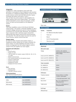 2 | PLE‑1MAxx0‑EU Plena Mixer Amplifier



Integration                                                Installation/Configuration Notes
A telephone / 100 V emergency input with VOX
activation is provided for easy integration with another
PA system or a telephone paging system. It has its own
preset volume control and overrides all other inputs,
including call station and inputs 1 and 2.
The unit also has a line output to add amplifiers for
larger systems with more output power. This output
can be switched to music only, for example, so that
music on hold can be provided for the telephone
system.
Power                                                      Rear view
The mixer amplifiers come in 30, 60 and 120 Watt
                                                           Parts Included
output power. This power is directly available on 100 V
constant voltage connections and on a low impedance        Quantity       Components
connection for an 8 ohm load. Moreover, the amplifiers
have a separate 100 V call-only output channel for         1              PLE-1MAxx0-EU Plena Mixer Amplifier
addressing areas where only priority announcements         1              Power cord
are required. The call-only output can also be used for
3-wire remote, volume control override.                    1              Manual

Output status                                              1              Set of 19”mounting brackets
An LED VU meter monitors the master output. A              1              Plena Easy Line CD
headphone socket, below the VU meter, provides the
mixer output. For total reliability and ease of use, a     Technical Specifications
limiter is integrated into the output stage to restrict
output if the user applies too much signal.                Electrical

Controls and indicators                                    Mains power supply
Front
 • On/off switch                                           Voltage                             230 VAC ±10%, 50/60 Hz
 • Power on LED                                                                                (reduced power at lower mains or
                                                                                               battery voltage)
 • LED VU meter for master output (LEDs for -18, -12 -6,
   -3, 0 dB)                                               Inrush current PLE-1MA030-EU        4.5 A
 • Master volume knob
 • Four volume knobs for microphone inputs                 Inrush current PLE-1MA060-EU        5A
 • Knob for treble level
                                                           Inrush current PLE-1MA120-EU        10 A
 • Knob for bass level
 • Headphone socket
                                                           Power consumption
 • Background music button
                                                           PLE-1MA030-EU                       100 VA
Back                                                       PLE-1MA060-EU                       200 VA
 • Dip switches
 • Ducking level                                           PLE-1MA120-EU                       400 VA
 • Tel/100 V volume control
                                                           Performance
Interconnections
See Technical Specifications.                              Frequency response                  50 Hz to 20 kHz (+1/‑3 dB @
                                                                                               ‑10 dB ref. rated output)
Certifications and Approvals
                                                           Distortion                          <1% @ rated output power, 1 kHz
Safety                          acc. to EN 60065
                                                           Bass Control                        Max -12/+12 dB (frequency is
EMC emission                    acc. to EN 55103-1                                             setting dependent)

EMC immunity                    acc. to EN 55103-2         Treble Control                      Max -12/+12 dB (frequency is
                                                                                               setting dependent)

                                                           RJ-45 input                         1x

                                                           Wall panel input                    For PLE-WP3S2Z
 