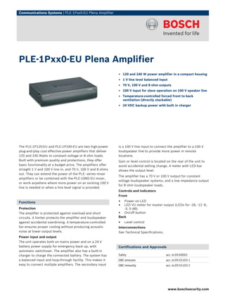 Communications Systems | PLE‑1Pxx0‑EU Plena Amplifier




PLE‑1Pxx0‑EU Plena Amplifier
                                                              ▶ 120 and 240 W power amplifier in a compact housing
                                                              ▶ 1 V line level balanced input
                                                              ▶ 70 V, 100 V and 8 ohm outputs
                                                              ▶ 100 V input for slave operation on 100 V speaker line
                                                              ▶ Temperature-controlled forced front to back
                                                                ventilation (directly stackable)
                                                              ▶ 24 VDC backup power with built in charger




The PLE-1P120-EU and PLE-1P240-EU are two high-power          is a 100 V line input to connect the amplifier to a 100 V
plug-and-play cost effective power amplifiers that deliver    loudspeaker line to provide more power in remote
120 and 240 Watts to constant voltage or 8 ohm loads.         locations.
Built with premium quality and protections, they offer        Gain or level control is located on the rear of the unit to
basic functionality at a budget price. The amplifiers offer   avoid accidental setting change. A meter with LED bar
straight 1 V and 100 V line in, and 70 V, 100 V and 8 ohms    shows the output level.
out. They can extend the power of the PLE- series mixer
                                                              The amplifier has a 70 V or 100 V output for constant
amplifiers or be combined with the PLE-10M2-EU mixer,
                                                              voltage loudspeaker systems, and a low impedance output
or work anywhere where more power on an existing 100 V
                                                              for 8 ohm loudspeaker loads.
line is needed or when a line level signal is provided.
                                                              Controls and indicators
                                                              Front

Functions                                                     •  Power on LED
                                                              •  LED VU meter for master output (LEDs for -18, -12 -6,
Protection                                                       -3, 0 dB)
The amplifier is protected against overload and short         • On/off button
circuits. A limiter protects the amplifier and loudspeaker    Back
against accidental overdriving. A temperature-controlled      •   Level control
fan ensures proper cooling without producing acoustic         Interconnections
noise at lower output levels.                                 See Technical Specifications.
Power input and output
The unit operates both on mains power and on a 24 V
battery power supply for emergency back up, with              Certifications and Approvals
automatic switchover. The amplifier also has a built‑in
charger to charge the connected battery. The system has       Safety                          acc. to EN 60065
a balanced input and loop‑through facility. This makes it     EMC emission                    acc. to EN 55103-1
easy to connect multiple amplifiers. The secondary input      EMC immunity                    acc. to EN 55103-2




                                                                                                www.boschsecurity.com
 
