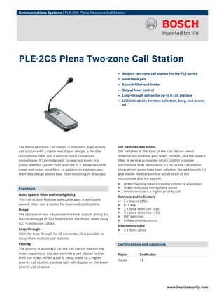 Communications Systems | PLE‑2CS Plena Two-zone Call Station




PLE‑2CS Plena Two-zone Call Station
                                                                  ▶ Modern two-zone call station for the PLE series
                                                                  ▶ Selectable gain
                                                                  ▶ Speech filter and limiter
                                                                  ▶ Output level control
                                                                  ▶ Loop-through option for up to 8 call stations
                                                                  ▶ LED indications for zone selection, busy, and power
                                                                    on




The Plena two-zone call station is a modern, high-quality         Dip switches and status
call station with a stable metal base design, a flexible          DIP switches at the base of the call station select
microphone stem and a unidirectional condenser                    different microphone gain levels, chimes, and the speech
microphone. It can make calls to selected zones in a              filter. A service accessible rotary control provides
public address system built with the PLE series two-zone          microphone level attenuation. LEDs on the call station
mixer and mixer amplifiers. In addition to tabletop use,          show which zones have been selected. An additional LED
the Plena design allows neat flush-mounting in desktops.          give visible feedback on the active state of the
                                                                  microphone and the system:
                                                                  •   Green flashing means standby (chime is sounding)
Functions                                                         •   Green indicates microphone active
                                                                  •   Amber indicates a higher priority call
Gain, speech filter and intelligibility
                                                                  Controls and indicators
This call station features selectable gain, a selectable
                                                                  • 2 x status LEDs
speech filter, and a limiter for improved intelligibility.        • PTT key
Range                                                             • 2 x zone selection keys
The call station has a balanced line level output, giving it a    • 2 x zone selection LEDs
maximum range of 200 meters from the mixer, when using
                                                                  • DIP switches
                                                                  • Rotary volume control
CAT-5 extension cables.
                                                                  Interconnections
Loop-through                                                      • 2 x RJ45 jacks
With the loop-through RJ-45 connector, it is possible to
daisy chain multiple call stations.
Priority                                                          Certifications and Approvals
The priority is automatic i.e. the call station nearest the
mixer has priority and can override a call station further        Region       Certification
from the mixer. When a call is being made by a higher
                                                                  Europe        CE
priority call station, a yellow light will display on the lower
priority call stations.




                                                                                                 www.boschsecurity.com
 