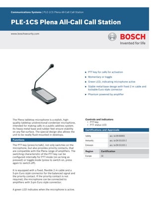 Communications Systems | PLE‑1CS Plena All‑Call Call Station



PLE‑1CS Plena All‑Call Call Station
www.boschsecurity.com




                                                               u   PTT-key for calls for activation

                                                               u   Momentary or toggle

                                                               u   Green LED, indicating microphone active

                                                               u   Stable metal base design with fixed 2 m cable and
                                                                   lockable Euro style connector

                                                               u   Phantom powered by amplifier




 The Plena tabletop microphone is a stylish, high-             Controls and indicators
 quality tabletop unidirectional condenser microphone,             • PTT-key
 intended for making calls in a public address system.             • PTT status LED
 Its heavy metal base and rubber feet ensure stability         Certifications and Approvals
 on any flat surface. The special design also allows the
 unit to be neatly flush-mounted in desktops.                  Safety                 acc. to EN 60065
 Functions                                                     Immunity               acc. to EN 55103-2

 The PTT-key (press-to-talk), not only switches on the         Emission               acc. to EN 55103-1
 microphone, but also provides priority contacts, that
 are compatible with the Plena range of amplifiers. The        Region         Certification
 switching characteristic of the PTT-key can be
                                                               Europe         CE
 configured internally for PTT-mode (on as long as
 pressed) or toggle-mode (press to switch on, press
 again to switch off).


 It is equipped with a fixed, flexible 2 m cable and a
 5‑pin Euro style connector for the balanced signal and
 the priority contact. If the priority contact is not
 required, the microphone can be connected to
 amplifiers with 3‑pin Euro style connector.


 A green LED indicates when the microphone is active.
 