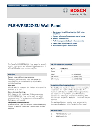 Communications Systems | PLE‑WP3S2Z‑EU Wall Panel




PLE‑WP3S2Z‑EU Wall Panel
                                                            ▶ Can be used for all Plena Easyline (PLE) mixer-
                                                              amplifiers
                                                            ▶ Remote selection of three music source inputs
                                                            ▶ Remote zone selection
                                                            ▶ Perfect companion to Bosch volume controls
                                                            ▶ Daisy‑ chain of multiple wall panels
                                                            ▶ Powered through the Plena system




The Plena PLE‑WP3S2Z‑EU Wall Panel is used to remotely      Certifications and Approvals
select a music source and activate or deactivate zones of
a Plena PLE audio mixer or mixer amplifier.
                                                            Region           Certification
                                                            Europe           CE

Functions                                                   Safety                              acc. to EN 60065
Remote zone and Input source control                        EMC emission                        acc. to EN 55103-1
Two zones and three music input sources can be              EMC immunity                        acc. to EN 55103-2
controlled from a remote location by selecting the
individual switches.
Indicators                                                  Installation/Configuration Notes
The ON status of each zone and selected music source is     The Wall Panel is installed to the mixer or mixer-amplifier
indicated by an LED.                                        via standard CAT‑5 cable with RJ‑45 connector. The
Connections and settings                                    maximum cable distance is 200 m. The design and color
With the use of CAT‑5 cable and RJ‑45 connector the         are unobtrusive in any interior. Ease of installation,
PLE‑WP3S2Z‑EU Wall Panel can be easily and quickly          operation and reliability is optimized in the design. The
connected to the PLE series mixer or mixer amplifier.       appearance is matched to the Bosch Loudspeaker Volume
Settings are not required.                                  Controls.
Daisy chain / Remote locations                              The wall panel buttons have the same function as the
Maximum four PLE‑WP3S2Z‑EU Wall Panels can be daisy         corresponding buttons of the Plena mixer front panel
chained to remotely control a PLE series mixer or mixer
amplifier.
                                                            Parts Included

                                                            1        PLE‑WP3S2Z‑EU Wall Panel
                                                            1        Quick Reference Card




                                                                                                 www.boschsecurity.com
 