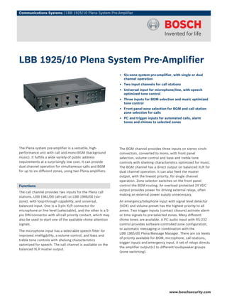 Communications Systems | LBB 1925/10 Plena System Pre-Amplifier




LBB 1925/10 Plena System Pre-Amplifier
                                                               ▶ Six-zone system pre-amplifier, with single or dual
                                                                 channel operation
                                                               ▶ Two input channels for call stations
                                                               ▶ Universal input for microphone/line, with speech
                                                                 optimized tone control
                                                               ▶ Three inputs for BGM selection and music optimized
                                                                 tone control
                                                               ▶ Front panel zone selection for BGM and call station
                                                                 zone selection for calls
                                                               ▶ PC and trigger inputs for automated calls, alarm
                                                                 tones and chimes to selected zones




The Plena system pre-amplifier is a versatile, high-           The BGM channel provides three inputs on stereo cinch-
performance unit with call and mono BGM (background            connectors, converted to mono, with front panel
music). It fulfills a wide variety of public address           selection, volume control and bass and treble tone
requirements at a surprisingly low cost. It can provide        controls with shelving characteristics optimized for music.
dual channel operation for simultaneous calls and BGM          The BGM channel has a direct output on balanced XLR for
for up to six different zones, using two Plena amplifiers.     dual channel operation. It can also feed the master
                                                               output, with the lowest priority, for single channel
                                                               operation. Zone selector switches on the front panel
Functions                                                      control the BGM routing. An overload protected 24 VDC
                                                               output provides power for driving external relays, often
The call channel provides two inputs for the Plena call
                                                               making an external power supply unnecessary.
stations, LBB 1941/00 (all-call) or LBB 1946/00 (six-
zone), with loop-through capability, and universal,            An emergency/telephone input with signal level detector
balanced input. One is a 3-pin XLR connector for               (VOX) and volume preset has the highest priority to all
microphone or line level (selectable), and the other is a 5-   zones. Two trigger inputs (contact closure) activate alarm
pin DIN-connector with all‑call priority contact, which may    or time signals to pre-selected zones. Many different
also be used to start one of the available chime attention     chime tones are available. A PC audio input with RS-232
signals.                                                       control provides software controlled zone configuration,
                                                               or automatic messaging in combination with the
The microphone input has a selectable speech filter for
                                                               LBB 1965/00 Plena Message Manager. There are six levels
improved intelligibility, a volume control, and bass and
                                                               of priority available for BGM, microphone, call stations,
treble tone controls with shelving characteristics
                                                               trigger inputs and emergency input. A set of relays directs
optimized for speech. The call channel is available on the
                                                               the amplifier output(s) to different loudspeaker groups
balanced XLR master output.
                                                               (zone switching).




                                                                                               www.boschsecurity.com
 