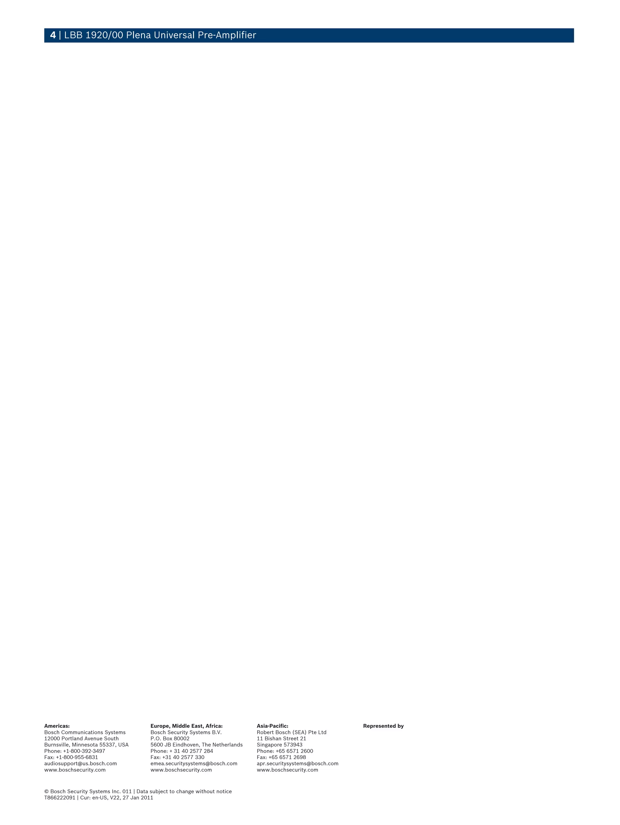 4 | LBB 1920/00 Plena Universal Pre-Amplifier




Americas:                                Europe, Middle East, Africa:         Asia-Pacific:                   Represented by
Bosch Communications Systems             Bosch Security Systems B.V.          Robert Bosch (SEA) Pte Ltd
12000 Portland Avenue South              P.O. Box 80002                       11 Bishan Street 21
Burnsville, Minnesota 55337, USA         5600 JB Eindhoven, The Netherlands   Singapore 573943
Phone: +1-800-392-3497                   Phone: + 31 40 2577 284              Phone: +65 6571 2600
Fax: +1-800-955-6831                     Fax: +31 40 2577 330                 Fax: +65 6571 2698
audiosupport@us.bosch.com                emea.securitysystems@bosch.com       apr.securitysystems@bosch.com
www.boschsecurity.com                    www.boschsecurity.com                www.boschsecurity.com



© Bosch Security Systems Inc. 011 | Data subject to change without notice
T866222091 | Cur: en-US, V22, 27 Jan 2011
 