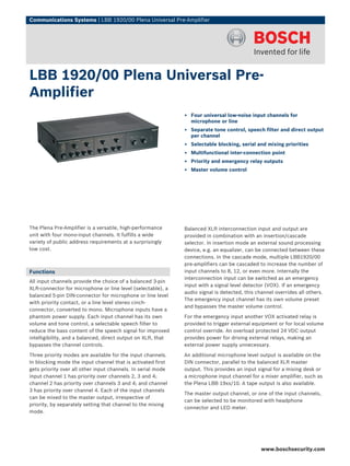 Communications Systems | LBB 1920/00 Plena Universal Pre-Amplifier




LBB 1920/00 Plena Universal Pre-
Amplifier
                                                              ▶ Four universal low-noise input channels for
                                                                microphone or line
                                                              ▶ Separate tone control, speech filter and direct output
                                                                per channel
                                                              ▶ Selectable blocking, serial and mixing priorities
                                                              ▶ Multifunctional inter-connection point
                                                              ▶ Priority and emergency relay outputs
                                                              ▶ Master volume control




The Plena Pre-Amplifier is a versatile, high-performance      Balanced XLR interconnection input and output are
unit with four mono-input channels. It fulfills a wide        provided in combination with an insertion/cascade
variety of public address requirements at a surprisingly      selector. In insertion mode an external sound processing
low cost.                                                     device, e.g. an equalizer, can be connected between these
                                                              connections. In the cascade mode, multiple LBB1920/00
                                                              pre-amplifiers can be cascaded to increase the number of
Functions                                                     input channels to 8, 12, or even more. Internally the
                                                              interconnection input can be switched as an emergency
All input channels provide the choice of a balanced 3‑pin
                                                              input with a signal level detector (VOX). If an emergency
XLR-connector for microphone or line level (selectable), a
                                                              audio signal is detected, this channel overrides all others.
balanced 5‑pin DIN-connector for microphone or line level
                                                              The emergency input channel has its own volume preset
with priority contact, or a line level stereo cinch-
                                                              and bypasses the master volume control.
connector, converted to mono. Microphone inputs have a
phantom power supply. Each input channel has its own          For the emergency input another VOX activated relay is
volume and tone control, a selectable speech filter to        provided to trigger external equipment or for local volume
reduce the bass content of the speech signal for improved     control override. An overload protected 24 VDC output
intelligibility, and a balanced, direct output on XLR, that   provides power for driving external relays, making an
bypasses the channel controls.                                external power supply unnecessary.

Three priority modes are available for the input channels.    An additional microphone level output is available on the
In blocking mode the input channel that is activated first    DIN connector, parallel to the balanced XLR master
gets priority over all other input channels. In serial mode   output. This provides an input signal for a mixing desk or
input channel 1 has priority over channels 2, 3 and 4;        a microphone input channel for a mixer amplifier, such as
channel 2 has priority over channels 3 and 4; and channel     the Plena LBB 19xx/10. A tape output is also available.
3 has priority over channel 4. Each of the input channels
                                                              The master output channel, or one of the input channels,
can be mixed to the master output, irrespective of
                                                              can be selected to be monitored with headphone
priority, by separately setting that channel to the mixing
                                                              connector and LED meter.
mode.




                                                                                              www.boschsecurity.com
 